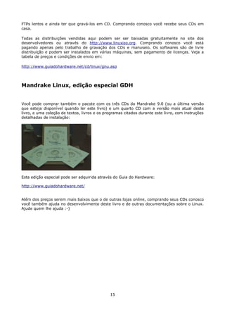 FTPs lentos e ainda ter que gravá-los em CD. Comprando conosco você recebe seus CDs em
casa.

Todas as distribuições vendidas aqui podem ser ser baixadas gratuitamente no site dos
desenvolvedores ou através do http://www.linuxiso.org. Comprando conosco você está
pagando apenas pelo trabalho de gravação dos CDs e manuseio. Os softwares são de livre
distribuição e podem ser instalados em várias máquinas, sem pagamento de licenças. Veja a
tabela de preços e condições de envio em:

http://www.guiadohardware.net/cd/linux/gnu.asp




Mandrake Linux, edição especial GDH


Você pode comprar também o pacote com os três CDs do Mandrake 9.0 (ou a última versão
que esteja disponível quando ler este livro) e um quarto CD com a versão mais atual deste
livro, e uma coleção de textos, livros e os programas citados durante este livro, com instruções
detalhadas de instalação:




Esta edição especial pode ser adquirida através do Guia do Hardware:

http://www.guiadohardware.net/


Além dos preços serem mais baixos que o de outras lojas online, comprando seus CDs conosco
você também ajuda no desenvolvimento deste livro e de outras documentações sobre o Linux.
Ajude quem lhe ajuda :-)




                                              15
 