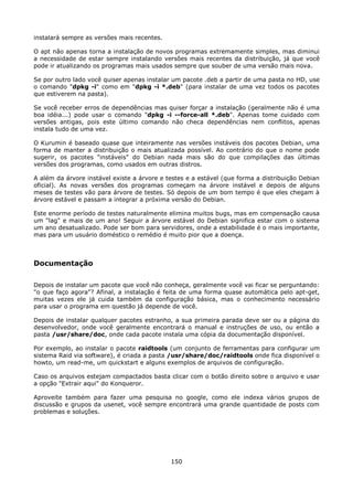 instalará sempre as versões mais recentes.

O apt não apenas torna a instalação de novos programas extremamente simples, mas diminui
a necessidade de estar sempre instalando versões mais recentes da distribuição, já que você
pode ir atualizando os programas mais usados sempre que souber de uma versão mais nova.

Se por outro lado você quiser apenas instalar um pacote .deb a partir de uma pasta no HD, use
o comando "dpkg -i" como em "dpkg -i *.deb" (para instalar de uma vez todos os pacotes
que estiverem na pasta).

Se você receber erros de dependências mas quiser forçar a instalação (geralmente não é uma
boa idéia...) pode usar o comando "dpkg -i --force-all *.deb". Apenas tome cuidado com
versões antigas, pois este último comando não checa dependências nem conflitos, apenas
instala tudo de uma vez.

O Kurumin é baseado quase que inteiramente nas versões instáveis dos pacotes Debian, uma
forma de manter a distribuição o mais atualizada possível. Ao contrário do que o nome pode
sugerir, os pacotes "instáveis" do Debian nada mais são do que compilações das últimas
versões dos programas, como usados em outras distros.

A além da árvore instável existe a árvore e testes e a estável (que forma a distribuição Debian
oficial). As novas versões dos programas começam na árvore instável e depois de alguns
meses de testes vão para árvore de testes. Só depois de um bom tempo é que eles chegam à
árvore estável e passam a integrar a próxima versão do Debian.

Este enorme período de testes naturalmente elimina muitos bugs, mas em compensação causa
um "lag" e mais de um ano! Seguir a árvore estável do Debian significa estar com o sistema
um ano desatualizado. Pode ser bom para servidores, onde a estabilidade é o mais importante,
mas para um usuário doméstico o remédio é muito pior que a doença.



Documentação

Depois de instalar um pacote que você não conheça, geralmente você vai ficar se perguntando:
"o que faço agora"? Afinal, a instalação é feita de uma forma quase automática pelo apt-get,
muitas vezes ele já cuida também da configuração básica, mas o conhecimento necessário
para usar o programa em questão já depende de você.

Depois de instalar qualquer pacotes estranho, a sua primeira parada deve ser ou a página do
desenvolvedor, onde você geralmente encontrará o manual e instruções de uso, ou então a
pasta /usr/share/doc, onde cada pacote instala uma cópia da documentação disponível.

Por exemplo, ao instalar o pacote raidtools (um conjunto de ferramentas para configurar um
sistema Raid via software), é criada a pasta /usr/share/doc/raidtools onde fica disponível o
howto, um read-me, um quickstart e alguns exemplos de arquivos de configuração.

Caso os arquivos estejam compactados basta clicar com o botão direito sobre o arquivo e usar
a opção "Extrair aqui" do Konqueror.

Aproveite também para fazer uma pesquisa no google, como ele indexa vários grupos de
discussão e grupos da usenet, você sempre encontrará uma grande quantidade de posts com
problemas e soluções.




                                             150
 
