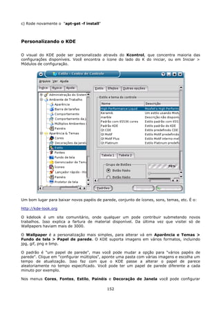c) Rode novamente o "apt-get -f install"



Personalizando o KDE

O visual do KDE pode ser personalizado através do Kcontrol, que concentra maioria das
configurações disponíveis. Você encontra o ícone do lado do K do iniciar, ou em Iniciar >
Módulos de configuração.




Um bom lugar para baixar novos papéis de parede, conjunto de ícones, sons, temas, etc. É o:

http://kde-look.org

O kdelook é um site comunitário, onde qualquer um pode contribuir submetendo novos
trabalhos. Isso explica a fartura de material disponível. Da última vez que visitei só de
Wallpapers haviam mais de 3000.

O Wallpaper é a personalização mais simples, para alterar vá em Aparência e Temas >
Fundo de tela > Papel de parede. O KDE suporta imagens em vários formatos, incluindo
jpg, gif, png e bmp.

O padrão é "um papel de parede", mas você pode mudar a opção para "vários papéis de
parede". Clique em "configurar múltiplos", aponte uma pasta com várias imagens e escolha um
tempo de atualização. Isso faz com que o KDE passe a alterar o papel de parece
aleatoriamente no tempo especificado. Você pode ter um papel de parede diferente a cada
minuto por exemplo.

Nos menus Cores, Fontes, Estilo, Painéis e Decoração de Janela você pode configurar

                                            152
 