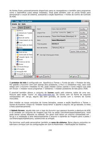 As fontes ficam automaticamente disponíveis para os navegadores e também para programas
como o OpenOffice (caso esteja instalado). Você pode também usar as novas fontes para
personalizar o visual do sistema, acessando a seção Aparência > Fontes do Centro de Controle
do KDE.




O protetor de tela é configurado em Aparência e Temas > Fundo de tela > Protetor de tela.
Por padrão o Kurumin vem com apenas dois protetores, o Flux e o Slideshow mas, caso você
esteja com o Kurumin instalado no HD, pode instalar outros usando o ícone mágico que está
em Iniciar > Instalar novos programas > Utilitários > Instalar protetores de tela para o KDE.

É possível também alterar o conjunto de ícones usado pelo sistema, todos de uma vez.
Procure pela seção "Icons" no http://kde-look.org. Os ícones vem na forma de arquivos
compactados em .tar.gz, alguns são bem grandes, de acordo com o número de ícones
incluuídos.

Para instalar os novos conjuntos de ícones baixados, acesse a seção Aparência e Temas >
Ícones do Kcontrol. Clique no "Instalar novos tema" e aponte o arquivo .tar.gz baixado. O resto
é feito automaticamente.

A Splash Screen, aquela tela com o logo do Kurumin que aparece durante a abertura do KDE
é na verdade um conjunto de imagens que fica na pasta /usr/share/apps/ksplash/pics. Você
pode baixar outras diferente no kdelook. Em geral você baixa um arquivo compactado em .
tar.gz e a instalação é feita descompactando o arquivo e copiando as imagens para a pasta /
usr/share/apps/ksplash/pics, substituindo as antigas.

Pra terminar você pode personalizar também os sons do sistema. Baixe alguns conjuntos no
kde-look e brinque com as configurações em Som & Multimídia > Notificações do Sistema.


                                             154
 