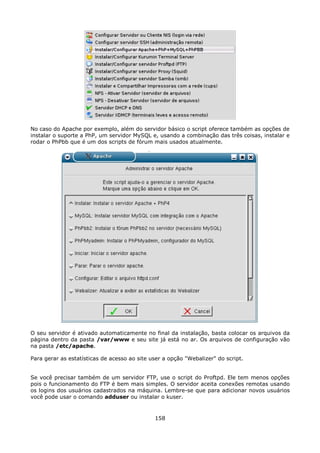 No caso do Apache por exemplo, além do servidor básico o script oferece também as opções de
instalar o suporte a PhP, um servidor MySQL e, usando a combinação das três coisas, instalar e
rodar o PhPbb que é um dos scripts de fórum mais usados atualmente.




O seu servidor é ativado automaticamente no final da instalação, basta colocar os arquivos da
página dentro da pasta /var/www e seu site já está no ar. Os arquivos de configuração vão
na pasta /etc/apache.

Para gerar as estatísticas de acesso ao site user a opção "Webalizer" do script.


Se você precisar também de um servidor FTP, use o script do Proftpd. Ele tem menos opções
pois o funcionamento do FTP é bem mais simples. O servidor aceita conexões remotas usando
os logins dos usuários cadastrados na máquina. Lembre-se que para adicionar novos usuários
você pode usar o comando adduser ou instalar o kuser.


                                              158
 
