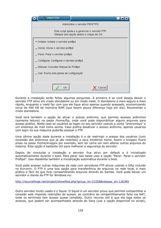 Durante a instalação serão feitas algumas perguntas. A primeira é se você deseja deixar o
servidor FTP ativo em modo standalone ou em modo inetd. O standalone é mais seguro e mais
rápido, enquanto o inetd faz com que ele fique ativo apenas quando acessado, economizando
cerca de 400 KB de memória RAM (que fazem pouca diferença hoje em dia). Recomendo o
modo standalone.

Você terá também a opção de ativar o acesso anônimo, que permite acessos anônimos
(somente leitura) na pasta /home/ftp, onde você pode disponibilizar alguns arquivos para
acesso público. Neste caso os usuários se logan no seu servidor usando a conta "anonymous" e
um endereço de mail como senha. Caso prefira desativar o acesso anônimo, apenas usuários
com login na sua máquina poderão acessar o FTP.

Uma última opção dada durante a instalação é a de restringir o acesso dos usuários (com
excessão dos anônimos que já são restritos) a seus diretórios home. Assim o knoppix ficará
preso na pasta /home/knoppix por exemplo, sem ter como ver nem alterar outros arquivos do
sistema. Esta opção é bastante útil para melhorar a segurança do servidor.

Depois de concluída a instalação o servidor fica ativo por default e é inicializado
automaticamente durante o boot. Para parar isso basta usar a opção "Parar: Parar o servidor
Proftpd". Isso desabilita também a inicialização automática durante o boot.

Você pode acessar outras máquinas da rede com servidores FTP ativos usando o Gftp incluído
no Kurumin. O FTP é uma boa opção para transferência de arquivos na rede local, é mais
prático e fácil do que ficar compartilhando arquivos através do Samba. Você pode baixar um
servidor e cliente de FTP for Windows no:

http://sourceforge.net/project/showfiles.php?group_id=21558&release_id=126385


Outro servidor muito usado é o Squid. O Squid é um servidor proxy que permite compartilhar a
conexão web impondo restrições de acesso, ao contrário do compartilhamento feito via NAT,
onde os terminais tem acesso quase completo. Outro recurso útil é que ele loga todos os
acessos, que podem ser acompanhados através do Sarg (use a opção disponível no script),


                                            159
 