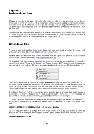 Capítulo 1:
Instalando o Linux


Chegou a hora de ir ao que realmente interessa. Se esta é a sua primeira vez no Linux,
arrume se possível um segundo HD e desconecte o titular. Assim, você poderá instalar e testar
tudo sem medo de danificar os arquivos do HD principal. Ter um segundo HD também vai ser
útil para copiar seus arquivos caso você precise reparticionar o principal para instalar o Linux
em dual boot.

Hoje em dia, este problema de salvar os arquivos é bem menor pois quase todo mundo tem
gravador de CDs, mas da primeira vez que tentei instalar o Linux precisei mesmo recorrer a
um segundo HD, pois os gravadores ainda eram muito caros :-)




Obtendo os CDs

A maioria das distribuições Linux está disponível para download gratuíto. Em geral você
encontrará uma lista de mirrors disponíveis na página oficial.

Existem sites que facilitam esta tarefa, reunindo num só lugar links para os ISOs de várias
distribuições. Um dos melhores é o http://www.linuxiso.org

Os arquivos ISO são imagens binárias dos CDs de instalação. Ao gravá-los é necessário
especificar a opção "Write a ISO Image" ou "Gravar imagem ISO" no programa de gravação,
caso contrário você terá um CD com o arquivo gravado dentro e não um CD de instalação :-)




Outra dica importante é verificar o código md5sum do arquivo antes de gravar no CD. O
md5sum é uma espécie de assinatura do arquivo, um número de 32 bits obtido através da
soma de todos os bits. Se um único bit for diferente, ou se estiver faltando algum pedaço o
código será diferente e você saberá que o arquivo chegou incompleto ou corrompido.

O md5sum também melhora segurança, pois garante que o arquivo que você baixou é
exatamente o mesmo disponibilizado pelo desenvolvedor, eliminando a possibilidade de
alguém tê-lo alterado de alguma forma, adicionando um trojan por exemplo.

O código md5sum pode tradicionalmente ser encontrado na própria página de download ou
então dentro de um arquivo de texto na mesma pasta do servidor FTP. Ele é um número como
este:

e682b5e0948819bc0d49367d28fc8440 kurumin-1.0.iso

Do lado esquerdo temos o código md5sum propriamente dito e do lado direito o nome do
arquivo. No Linux (qualquer distribuição), acesse a pasta onde o arquivo foi baixado e digite:

md5sum kurumin-1.0.iso



                                              16
 