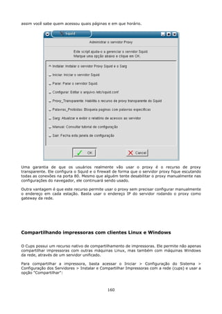 assim você sabe quem acessou quais páginas e em que horário.




Uma garantia de que os usuários realmente vão usar o proxy é o recurso de proxy
transparente. Ele configura o Squid e o firewall de forma que o servidor proxy fique escutando
todas as conexões na porta 80. Mesmo que alguém tente desabilitar o proxy manualmente nas
configurações do navegador, ele continuará sendo usado.

Outra vantagem é que este recurso permite usar o proxy sem precisar configurar manualmente
o endereço em cada estação. Basta usar o endereço IP do servidor rodando o proxy como
gateway da rede.




Compartilhando impressoras com clientes Linux e Windows

O Cups possui um recurso nativo de compartilhamento de impressoras. Ele permite não apenas
compartilhar impressoras com outras máquinas Linux, mas também com máquinas Windows
da rede, através de um servidor unificado.

Para compartilhar a impressora, basta acessar o Iniciar > Configuração do Sistema >
Configuração dos Servidores > Instalar e Compartilhar Impressoras com a rede (cups) e usar a
opção "Compartilhar":



                                             160
 