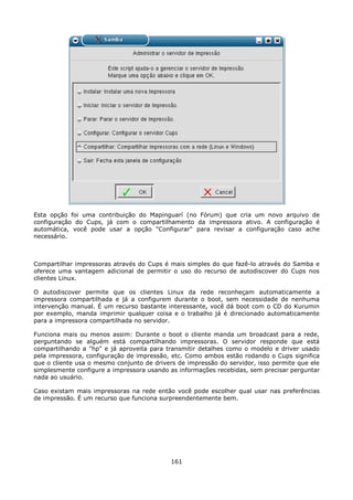 Esta opção foi uma contribuição do Mapinguarí (no Fórum) que cria um novo arquivo de
configuração do Cups, já com o compartilhamento da impressora ativo. A configuração é
automática, você pode usar a opção "Configurar" para revisar a configuração caso ache
necessário.



Compartilhar impressoras através do Cups é mais simples do que fazê-lo através do Samba e
oferece uma vantagem adicional de permitir o uso do recurso de autodiscover do Cups nos
clientes Linux.

O autodiscover permite que os clientes Linux da rede reconheçam automaticamente a
impressora compartilhada e já a configurem durante o boot, sem necessidade de nenhuma
intervenção manual. É um recurso bastante interessante, você dá boot com o CD do Kurumin
por exemplo, manda imprimir qualquer coisa e o trabalho já é direcionado automaticamente
para a impressora compartilhada no servidor.

Funciona mais ou menos assim: Durante o boot o cliente manda um broadcast para a rede,
perguntando se alguém está compartilhando impressoras. O servidor responde que está
compartilhando a "hp" e já aproveita para transmitir detalhes como o modelo e driver usado
pela impressora, configuração de impressão, etc. Como ambos estão rodando o Cups significa
que o cliente usa o mesmo conjunto de drivers de impressão do servidor, isso permite que ele
simplesmente configure a impressora usando as informações recebidas, sem precisar perguntar
nada ao usuário.

Caso existam mais impressoras na rede então você pode escolher qual usar nas preferências
de impressão. É um recurso que funciona surpreendentemente bem.




                                            161
 
