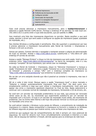 Caso você precise adicionar a impressora manualmente, abra o kaddprinterwizard e
selecione a opção Remote CUPS Server. Forneça o endereço IP do servidor na rede local (ex:
192.168.0.10) e a porta onde o Cups está escutando, que por padrão é a 631.

Isso mostrará uma lista das impressoras disponíveis no servidor. Basta escolher a que será
usada, apontar o driver que será usado e configurar as opções da impressora (papel, qualidade
de impressão, etc.)

Nos clientes Windows a configuração é semelhante. Eles não suportam o autodiscover por isso
é preciso adicionar a impressora manualmente pelo Painel de Controle > Impressoras e
fornecer o CD com os drivers.

Vamos por passos. Comece abrindo o navegador e tentando acessar a página de administração
do Cups no servidor. Acesse o http://192.168.0.10:631 substituindo o "192.168.0.10" pelo
endereço IP correto do servidor.

Acesse a opção "Manage Printers" e clique no link da impressora que será usada. Você verá um
endereço como "http://192.168.0.10:631/printers/hp" na barra do navegador, este é o seu
endereço "completo" da sua impressora, que vamos usar na instalação.

De volta ao Painel de Controle > Impressora, clique no "Adicionar Impressora" e marque a
opção "Impressora de rede". Selecione a opção "Conectar-se a uma impressora na Internet ou
na Intranet" e preencha o campo "URL" com o endereço completo da impressora (o
"http://192.168.0.10:631/printers/hp" que anotamos no passo acima).

Ele vai dar um erro estúpido dizendo que não é possível se conectar à impressora, mas isso é
esperado.

Dê ok e volte à tela inicial. Marque agora a opção "Impressora local" e deixe marcado o
"Detectar a instalar automaticamente impressora Plug and Play". Ele dará outro erro,
simplesmente confirme e diga que quer indicar a impressora manualmente. Você verá que
apesar dos erros a impressora aparecerá disponível no final da lista. Basta selecioná-la e
continuar com o processo normal de instalação da impressora, fornecendo o CD de drivers, etc.

Se você tem um servidor de impressão problemático na sua rede, que precisa ser reiniciado
várias vezes ao dia, etc. Eu recomendo que experimente substituí-lo por um servidor de
impressão com o Kurumin. O Cups é um servidor de impressão muito sólido, ele raramente dá
problemas. Uso na minha rede interna e até hoje não precisei reiniciar os micros por problemas
na impressão uma única vez.

Se você estiver rodando o Windows numa janela do VMware, o procedimento de instalação da
impressora é o mesmo. Basta compartilhar a impressora no Kurumin e instala-la no Windows
do VMware seguindo os passos que mostrei acima, como se fosse uma impressora de rede.

Lembre-se que qualquer tipo de compartilhamento de rede é sempre um risco potencial de
segurança. Se você for ativá-lo num micro simultâneamente conectado à Internet e à rede
local, não se esqueça de habilitar o firewall, abrindo apenas para os endereços da rede local.




                                             162
 