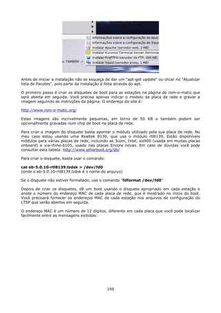 Antes de iniciar a instalação não se esqueça de dar um "apt-get update" ou clicar no "Atualizar
lista de Pacotes", pois parte da instalação é feita através do apt.

O primeiro passo é criar os disquetes de boot para as estações na página do rom-o-matic que
será aberta em seguida. Você precisa apenas indicar o modelo da placa de rede e gravar a
imagem seguindo as instruções da página. O endereço do site é:

http://www.rom-o-matic.org/

Estas imagens são incrivelmente pequenas, em torno de 50 KB e também podem ser
opcionalmente gravadas num chip de boot na placa de rede.

Para criar a imagem do disquete basta apontar o módulo utilizado pela sua placa de rede. No
meu caso estou usando uma Realtek 8139, que usa o módulo rtl8139. Estão disponíveis
módulos para várias placas de rede, incluindo as 3com, Intel, sis900 (usada em muitas placas
onboard) e via-rhine-6105, usado nas placas Encore novas. Em caso de dúvidas você pode
consultar esta tabela: http://www.etherboot.org/db/

Para criar o disquete, basta usar o comando:

cat eb-5.0.10-rtl8139.lzdsk > /dev/fd0
(onde o eb-5.0.10-rtl8139.lzdsk é o nome do arquivo)

Se o disquete não estiver formatado, use o comando "fdformat /dev/fd0"

Depois de criar os disquetes, dê um boot usando o disquete apropriado em cada estação e
anote o número do endereço MAC de cada placa de rede, que é mostrado no início do boot.
Você precisará fornecer os endereços MAC de cada estação nos arquivos de configuração do
LTSP que serão abertos em seguida.

O endereço MAC é um número de 12 dígitos, diferente em cada placa que você pode localizar
facilmente entre as mensagens exibidas:




                                               166
 