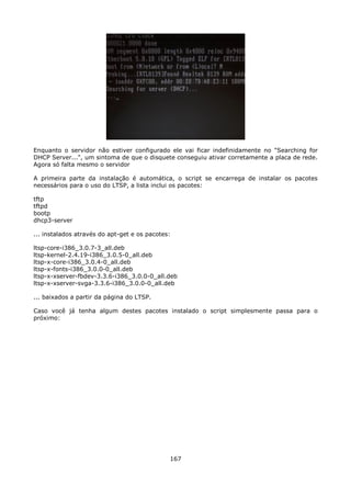 Enquanto o servidor não estiver configurado ele vai ficar indefinidamente no "Searching for
DHCP Server...", um sintoma de que o disquete conseguiu ativar corretamente a placa de rede.
Agora só falta mesmo o servidor

A primeira parte da instalação é automática, o script se encarrega de instalar os pacotes
necessários para o uso do LTSP, a lista inclui os pacotes:

tftp
tftpd
bootp
dhcp3-server

... instalados através do apt-get e os pacotes:

ltsp-core-i386_3.0.7-3_all.deb
ltsp-kernel-2.4.19-i386_3.0.5-0_all.deb
ltsp-x-core-i386_3.0.4-0_all.deb
ltsp-x-fonts-i386_3.0.0-0_all.deb
ltsp-x-xserver-fbdev-3.3.6-i386_3.0.0-0_all.deb
ltsp-x-xserver-svga-3.3.6-i386_3.0.0-0_all.deb

... baixados a partir da página do LTSP.

Caso você já tenha algum destes pacotes instalado o script simplesmente passa para o
próximo:




                                              167
 