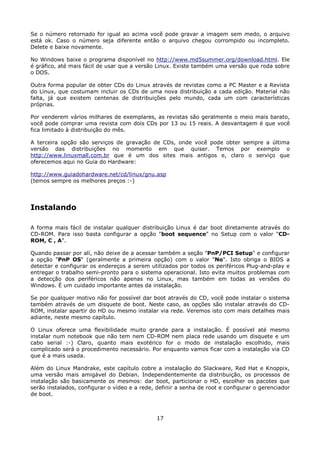 Se o número retornado for igual ao acima você pode gravar a imagem sem medo, o arquivo
está ok. Caso o número seja diferente então o arquivo chegou corrompido ou incompleto.
Delete e baixe novamente.

No Windows baixe o programa disponível no http://www.md5summer.org/download.html. Ele
é gráfico, até mais fácil de usar que a versão Linux. Existe também uma versão que roda sobre
o DOS.

Outra forma popular de obter CDs do Linux através de revistas como a PC Master e a Revista
do Linux, que costumam incluir os CDs de uma nova distribuição a cada edição. Material não
falta, já que existem centenas de distribuições pelo mundo, cada um com características
próprias.

Por venderem vários milhares de exemplares, as revistas são geralmente o meio mais barato,
você pode comprar uma revista com dois CDs por 13 ou 15 reais. A desvantagem é que você
fica limitado à distribuição do mês.

A terceira opção são serviços de gravação de CDs, onde você pode obter sempre a última
versão das distribuições no momento em que quiser. Temos por exemplo o
http://www.linuxmall.com.br que é um dos sites mais antigos e, claro o serviço que
oferecemos aqui no Guia do Hardware:

http://www.guiadohardware.net/cd/linux/gnu.asp
(temos sempre os melhores preços :-)




Instalando

A forma mais fácil de instalar qualquer distribuição Linux é dar boot diretamente através do
CD-ROM. Para isso basta configurar a opção "boot sequence" no Setup com o valor "CD-
ROM, C , A".

Quando passar por alí, não deixe de a acessar também a seção "PnP/PCI Setup" e configurar
a opção "PnP OS" (geralmente a primeira opção) com o valor "No". Isto obriga o BIOS a
detectar e configurar os endereços a serem utilizados por todos os periféricos Plug-and-play e
entregar o trabalho semi-pronto para o sistema operacional. Isto evita muitos problemas com
a detecção dos periféricos não apenas no Linux, mas também em todas as versões do
Windows. É um cuidado importante antes da instalação.

Se por qualquer motivo não for possível dar boot através do CD, você pode instalar o sistema
também através de um disquete de boot. Neste caso, as opções são instalar através do CD-
ROM, instalar apartir do HD ou mesmo instalar via rede. Veremos isto com mais detalhes mais
adiante, neste mesmo capítulo.

O Linux oferece uma flexibilidade muito grande para a instalação. É possível até mesmo
instalar num notebook que não tem nem CD-ROM nem placa rede usando um disquete e um
cabo serial :-) Claro, quanto mais exotérico for o modo de instalação escolhido, mais
complicado será o procedimento necessário. Por enquanto vamos ficar com a instalação via CD
que é a mais usada.

Além do Linux Mandrake, este capítulo cobre a instalação do Slackware, Red Hat e Knoppix,
uma versão mais amigável do Debian. Independentemente da distribuição, os processos de
instalação são basicamente os mesmos: dar boot, particionar o HD, escolher os pacotes que
serão instalados, configurar o vídeo e a rede, definir a senha de root e configurar o gerenciador
de boot.



                                               17
 