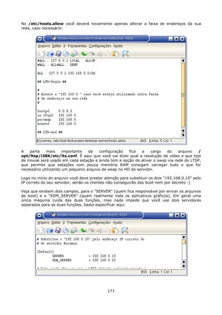 No /etc/hosts.allow você deverá novamente apenas alterar a faixa de endereços da sua
rede, caso necessário:




A   parte    mais     importante  da   configuração   fica   a   cargo   do    arquivo   /
opt/ltsp/i386/etc/lts.conf. É aqui que você vai dizer qual a resolução de vídeo e que tipo
de mouse será usado em cada estação e ainda tem a opção de ativar o swap via rede do LTSP,
que permite que estações com pouca memória RAM consigam carregar tudo o que for
necessário utilizando um pequeno arquivo de swap no HD do servidor.

Logo no início do arquivo você deve prestar atenção para substituir os dois "192.168.0.10" pelo
IP correto do seu servidor, senão os clientes não conseguirão das boot nem por decreto :)

Veja que existem dois campos, para o "SERVER" (quem fica responsável por enviar os arquivos
de boot) e o "XDM_SERVER" (quem realmente roda os aplicativos gráficos). Em geral uma
única máquina cuida das duas funções, mas nada impede que você use dois servidores
separados para as duas funções, basta especificar aqui.




                                             171
 