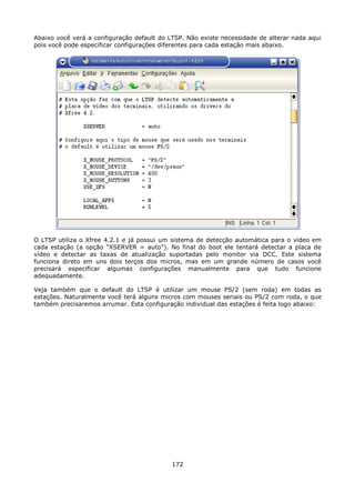 Abaixo você verá a configuração default do LTSP. Não existe necessidade de alterar nada aqui
pois você pode especificar configurações diferentes para cada estação mais abaixo.




O LTSP utiliza o Xfree 4.2.1 e já possui um sistema de detecção automática para o vídeo em
cada estação (a opção "XSERVER = auto"). No final do boot ele tentará detectar a placa de
vídeo e detectar as taxas de atualização suportadas pelo monitor via DCC. Este sistema
funciona direto em uns dois terços dos micros, mas em um grande número de casos você
precisará especificar algumas configurações manualmente para que tudo funcione
adequadamente.

Veja também que o default do LTSP é utilizar um mouse PS/2 (sem roda) em todas as
estações. Naturalmente você terá alguns micros com mouses seriais ou PS/2 com roda, o que
também precisaremos arrumar. Esta configuração individual das estações é feita logo abaixo:




                                            172
 