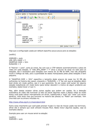 Veja que a configuração usada por default especifica pouca pouca para as estações:

[ws001]

XSERVER = auto
USE_NFS_SWAP = Y
SWAPFILE_SIZE = 32m
RUNLEVEL = 5

O "Xserver = auto", como já vimos, faz com que o LTSP detecte automaticamente a placa de
vídeo em cada estação. O "USE_NFS_SWAP = Y" ativa o recurso de swap via rede para as
estações. Ele é necessário para estações com menos de 32 MB de RAM, mas não atrapalha
muito o tráfego da rede, pois a quantidade de dados manipulados pelas pelas estações é bem
pequeno.

O "SWAPFILE_SIZE = 32m" especifica o tamanho deste arquivo de swap (os 32 MB são
suficientes na maioria dos casos), enquanto o "RUNLEVEL = 5" faz com que as estações dêem
boot direto em modo gráfico, que é o que queremos. Se por acaso você quiser ter alguma
estação trabalhando em modo texto (para tentar descobrir o motivo de algum problema por
exemplo), basta trocar o 5 por 3.

Mas, além destas existem várias outras       opções que podem ser usadas. Se a detecção
automática do vídeo não funcionar (a tela   vai piscar algumas vezes e depois voltar ao modo
texto) você pode indicar manualmente um     driver, substituindo o "auto" por "vesa" (um driver
genérico, meio lento mas que funciona na    maioria das placas) ou "fbdev" por exemplo. Tem
uma lista com os drivers incluídos no:

http://www.xfree.org/4.2.1/manindex4.html

Outra coisa importante que você pode precisar mudar é o tipo de mouse usado nos terminais,
afinal não é sempre que você utilizará mouses PS/2. Basta incluir algumas opções, veja os
exemplos abaixo:

Exemplo para usar um mouse serial na estação:

[ws001]
XSERVER = auto


                                             173
 