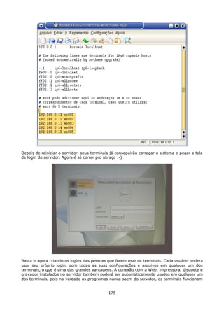 Depois de reiniciar o servidor, seus terminais já conseguirão carregar o sistema e pegar a tela
de login do servidor. Agora é só correr pro abraço :-)




Basta ir agora criando os logins das pessoas que forem usar os terminais. Cada usuário poderá
usar seu próprio login, com todas as suas configurações e arquivos em qualquer um dos
terminais, o que é uma das grandes vantagens. A conexão com a Web, impressora, disquete e
gravador instalados no servidor também poderá ser automaticamente usados em qualquer um
dos terminais, pois na verdade os programas nunca saem do servidor, os terminais funcionam


                                             175
 