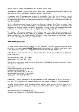 apenas como se fossem vários monitores e teclados ligados a ele.

Tenha à mão também a configuração da sua rede, como o endereço deste servidor, máscara de
sub-rede, servidores DNS do seu provedor, gateway padrão, etc.

O processo todo é relativamente simples. A instalação é feita de forma mais ou menos
automática seu principal trabalho será fornecer os endereços MAC das placas de rede de cada
estação e as configurações de rede nos arquivos de configuração do LTSP que serão abertos no
final da instalação.

Como você pode ver, estamos na verdade fazendo uma instalação do LTSP, a vantagem é que
algumas coisas já são pre-configuradas, o que facilita bastante as coisas. O assistente se
encarrega de baixar e instalar os pacotes necessários e depois vai abrindo versões comentadas
dos arquivos de configuração para que você pode fazer a configuração dos terminais.

Terminado, você deve ser capaz de obter a tela de login do servidor dando boot através do
disquete em qualquer um dos terminais e, a partir daí, rodar todos os aplicativos de forma
quase transparente. Tive bons resultados até com o Zsnes, um emulador de Super Nes. Mesmo
via rede é possível jogar quase que normalmente :)


Mais configurações

Se você estiver usando placas de rede ISA nas estações, é preciso adicionar algumas linhas
adicionais no arquivo /etc/dhcp3/dhcpd.conf, especificando o módulo usado pela placa
(você já pesquisou sobre isso para gerar o disquete do rom-o-matic, lembra? :)

Antes de mais nada, descomente (ou inclua) estas duas linhas, que serão as duas primeiras
linhas do arquivo:

option option-128 code 128 = string;
option option-129 code 129 = text;

Mais à baixo, dentro da seção referente à estação, você deverá adicionar mais duas linhas,
mantendo as anteriores:

host ws001 {
hardware ethernet 00:E0:06:E8:00:84;
fixed-address 192.168.0.1;
filename "/lts/vmlinuz-2.4.18-ltsp-1";
option option-128 e4:45:74:68:00:00;
option option-129 "NIC=3c509";
}

Substitua o "3c509" pelo módulo da placa de rede usada. Não altere o "e4:45:74:68:00:00"
este não é um endereço MAC, mas sim uma string que ativa a linha com o módulo da placa.

Se você estiver usando uma daquelas placas antigas, onde ainda é preciso especificar o
endereço de I/O usado pela placa, você deve incluí-lo na linha logo depois do módulo, como
em:

option option-129 "NIC=ne IO=0x300";
(o driver "ne" dá suporte às placas NE 2000 compatible)




                                            176
 