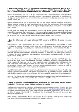 - Aplicativos como o KDE e o OpenOffice consomem muita memória. Abrir o KDE 3
junto com o OpenOffice e o Mozilla já consome quase 100 MB de memória. Quer dizer
que se for ter 10 clientes rodando os três vou precisar de 1 GB de RAM no servidor?

O mais interessante é que não :-). O que acontece é que o Kernel não carrega cada aplicativos
10 vezes, mas reaproveita os dados do primeiro carregamento para todos os subseqüentes,
carregando apenas dados que forem diferentes, como configurações dos usuários, papéis de
parede, temas, etc.

O mais interessante é que os aplicativos em uso em outros clientes carregam muito mais
rápido, pois na verdade já estão carregados no servidor. Se você manter o servidor ligado
continuamente, vai notar que depois de algum tempo os aplicativos começarão a sempre abrir
muito rápido.

O que deve ser levado em consideração na hora de avaliar quanta memória RAM será
necessária no servidor é principalmente o número de aplicativos diferentes que serão utilizados
e não o número de clientes. Você pode ir acompanhando o uso de memória no servidor através
do comando "free" e assim avaliar quando é necessário comprar mais memória.


- Qual é a diferença entre usar clientes LTSP e usar o VNC? Não é quase a mesma
coisa?

Usar terminais LTSP é bem diferente de usar o VNC. A grande diferença é que o VNC se limita
a capturar a imagem da tela e enviar como um bitmap através da rede. Ele oferece várias
opções de compactação é verdade, mas você sempre notará alguma demora na atualização.

No caso dos terminais temos uma instância do X rodando em cada um. O servidor não manda
bitmaps, mas sim instruções para montar as imagens. Se você abrir um menu o VNC mandará
a imagem do menu, enquanto o X envia apenas uma instrução com as dimensões do menu, o
texto que vai dentro, etc.

Se você colocar uma imagem de 64x64 pixels como papel de parede, ladrilhada para que
ocupe a tela toda, o VNC simplesmente capturará a tela toda e enviará como se fosse uma
única imagem. O X por sua vez será mais esperto e enviará a imagem de 64x64 apenas uma
vez, junto com uma instrução dizendo que ela deve ser replicada na tela toda. Ou seja, a
comunicação é muito mais rápida e o uso da rede brutalmente menor, a ponto de você ter
terminais funcionais mesmo numa rede de 10 megabits.

O VNC também utiliza muito processamento, tanto no servidor quanto no cliente. Para ter algo
mais ou menos transparente é preciso ter um processador de 600 MHz em cada ponta e uma
rede de 100 megabits entre os dois. No caso dos terminais LTSP o overhead é muito pequeno.

Enfim, o VNC é uma boa solução quando os PCs utilizam dois sistemas operacionais diferentes,
mas caso ambos utilizem o Linux a idéia dos terminais é mais funcional.


- Mas e se os meus clientes utilizarem o Windows e não tiver como instalar o Linux
em todos? Vou ter que usar o VNC de qualquer forma não é?

Você também pode utilizar máquinas Windows como terminais utilizando o Cygwin, que tem
um servidor X embutido. Você pode baixar o programa no http://www.cygwin.com. Ao abrir
você verá um terminal de texto, onde você pode dar o comando para obter a tela de login do
servidor, X -query 192.168.0.1, X - broadcast, etc. A velocidade fica normal, a mesma que
teria num cliente Linux.

Outra opção é simplesmente deixar um disquete do LTSP pronto, assim quando você quiser
usar o micro como terminal basta reiniciar com o disquete no drive.


                                             178
 