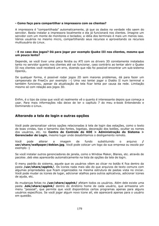 - Como faço para compartilhar a impressora com os clientes?

A impressora é "compartilhada" automaticamente, já que os dados na verdade não saem do
servidor. Basta instalar a impressora localmente e ela já funcionará nos clientes. Imagine um
servidor com um monte de monitores e teclados; a idéia dos terminais é mais um menos isso.
Vários usuários no mesmo micro, compartilhando seus recursos e aproveitando os recursos
multiusuário do Linux.


- E no caso dos jogos? Dá para jogar por exemplo Quake III nos clientes, mesmo que
um pouco lento?

Depende, se você tiver uma placa Nvidia ou ATI com os drivers 3D corretamente instalados
tanto no servidor quanto nos clientes até vai funcionar, caso contrário ao tentar abrir o Quake
III nos clientes você receberá um erro, dizendo que não foi possível encontrar um sub-sistema
OpenGL.

De qualquer forma, é possível rodar jogos 2D sem maiores problemas, dá para fazer um
campeonato de FreeCiv por exemplo :-) Uma vez tentei jogar o Diablo II num terminal e
também funcionou, apesar da atualização de tela ficar lenta por causa da rede. Limitação
mesmo só com relação aos jogos 3D.



Enfim, é o tipo da coisa que você só realmente vê o quanto é interessante depois que começa a
usar. Para mais informações não deixe de ler o capítulo 7 do meu e-book Entendendo e
Dominando o Linux.


Alterando a tela de login e outras opções

Você pode personalizar vários opções relacionadas à tela de login das estações, como o texto
de boas vindas, tipo e tamanho das fontes, logotipo, decoração dos botões, ocultar os nomes
dos usuários, etc. no Centro de Controle do KDE > Administração do Sistema >
Gerenciador de Login, mesmo lugar onde desabilitamos o desligamento remoto.

Você   pode   alterar  a    imagem     de    fundo    substituindo  o    arquivo     /
usr/share/wallpaper/debian.jpg. Você pode colocar um logo da sua empresa ou escola por
exemplo :)

Se você instalar outros gerenciadores de janela, como o Window Maker, Blanes, etc. através de
pacotes .deb eles aparecerão automaticamente na lista de opções da tela de login.

O menu padrão do sistema, aquele que os usuários vêem ao clicar no botão K fica dentro da
pasta /usr/share/applnk/. Os ícones nada mais são do que arquivos de texto comuns com
algumas propriedades que ficam organizados na mesma estrutura de pastas vista no iniciar.
Você pode mudar os ícones de lugar, adicionar atalhos para outros aplicativos, adicionar ícones
de ajuda, etc.

As mudanças feitas no /usr/share/applnk/ afetam todos os usuários. Além dele existe uma
pasta .kde/share/applnk/ dentro do diretório home de cada usuário, que armazena um
menu "pessoal", que permite que você disponibilize certos programas apenas para alguns
usuários específicos. Se você jogar algum novo ícone alí, ele aparecerá apenas para o usuário
em questão.



                                             179
 