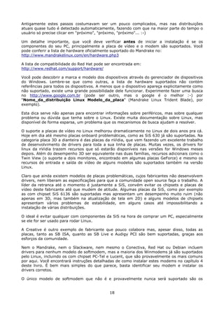 Antigamente estes passos costumavam ser um pouco complicados, mas nas distribuições
atuais quase tudo é detectado automaticamente, fazendo com que na maior parte do tempo o
usuário só precise clicar em "próximo", "próximo, "próximo"... :-)

Um detalhe importante, que você deve verificar antes de iniciar a instalação é se os
componentes do seu PC, principalmente a placa de vídeo e o modem são suportados. Você
pode conferir a lista de hardware oficialmente suportado do Mandrake no:
http://www.mandrakelinux.com/en/hardware.php3

A lista de compatibilidade do Red Hat pode ser encontrada em:
http://www.redhat.com/support/hardware/

Você pode descobrir a marca e modelo dos dispositivos através do gerenciador de dispositivos
do Windows. Lembre-se que como outras, a lista de hardware suportados não contém
referências para todos os dispositivos. A menos que o dispositivo apareça explicitamente como
não suportado, existe uma grande possibilidade dele funcionar. Experimente fazer uma busca
no http://www.google.com.br (pode ser outro, mas o google é o melhor :-) por
"Nome_da_distribuição Linux Modelo_da_placa" (Mandrake Linux Trident Blade), por
exemplo).

Esta dica serve não apenas para encontrar informações sobre periféricos, mas sobre qualquer
problema ou dúvida que tenha sobre o Linux. Existe muita documentação sobre Linux, mas
disponível de forma esparsa, um problema que os mecanismos de busca ajudam a resolver.

O suporte a placas de vídeo no Linux melhorou dramaticamente no Linux de dois anos pra cá.
Hoje em dia até mesmo placas onboard problemáticas, como as SiS 630 já são suportadas. Na
categoria placa 3D a dianteira é das placas da nVidia, que vem fazendo um excelente trabalho
de desenvolvimento de drivers para toda a sua linha de placas. Muitas vezes, os drivers for
linux da nVidia trazem recursos que só estarão disponíveis nas versões for Windows meses
depois. Além do desempenho 3D ser equivalente nas duas famílias, recursos adicionais como o
Twin View (o suporte a dois monitores, encontrado em algumas placas GeForce) e mesmo os
recursos de entrada e saída de vídeo de alguns modelos são suportados também na versão
Linux.

Claro que ainda existem modelos de placas problemáticas, cujos fabricantes não desenvolvem
drivers, nem liberam as especificações para que a comunidade open source faça o trabalho. A
líder da retranca até o momento é justamente a SiS, convém evitar os chipsets e placas de
vídeo deste fabricante até que mudem de atitude. Algumas placas da SiS, como por exemplo
as com chipset SiS 6136 são suportadas mas apresentam um desempenho muito ruim (não
apenas em 3D, mas também na atualização de tela em 2D) e alguns modelos de chipsets
apresentam vários problemas de estabilidade, em alguns casos até impossibilitando a
instalação de várias distribuições.

O ideal é evitar qualquer com componentes da SiS na hora de comprar um PC, especialmente
se ele for ser usado para rodar Linux.

A Creative é outro exemplo de fabricante que pouco colabora mas, apesar disso, todas as
placas, tanto as SB ISA, quanto as SB Live e Audigy PCI são bem suportadas, graças aos
esforços da comunidade.

Nem o Mandrake, nem o Slackware, nem mesmo o Conectiva, Red Hat ou Debian incluem
drivers para nenhum modelo de softmodem, mas a maioria dos Winmodems já são suportados
pelo Linux, incluindo os com chipset PC-Tel e Lucent, que são provavelmente os mais comuns
por aqui. Você encontrará instruções detalhadas de como instalar estes modems no capítulo 4
deste livro. É bem mais simples do que parece, basta identificar seu modem e instalar os
drivers corretos.

O único modelo de softmodem que não é e provavelmente nunca será suportado são os


                                             18
 