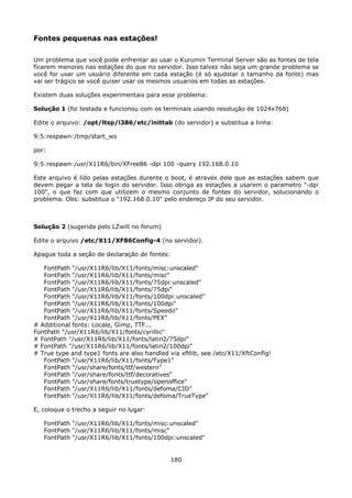 Fontes pequenas nas estações!

Um problema que você pode enfrentar ao usar o Kurumin Terminal Server são as fontes de tela
ficarem menores nas estações do que no servidor. Isso talvez não seja um grande problema se
você for usar um usuário diferente em cada estação (é só ajudstar o tamanho da fonte) mas
vai ser trágico se você quiser usar os mesmos usuarios em todas as estações.

Existem duas soluções experimentais para esse problema:

Solução 1 (foi testada e funcionou com os terminais usando resolução de 1024x768)

Edite o arquivo: /opt/ltsp/i386/etc/inittab (do servidor) e substitua a linha:

9:5:respawn:/tmp/start_ws

por:

9:5:respawn:/usr/X11R6/bin/XFree86 -dpi 100 -query 192.168.0.10

Este arquivo é lído pelas estações durente o boot, é através dele que as estações sabem que
devem pegar a tela de login do servidor. Isso obriga as estações a usarem o parametro "-dpi
100", o que faz com que utilizem o mesmo conjunto de fontes do servidor, solucionando o
problema. Obs: substitua o "192.168.0.10" pelo endereço IP do seu servidor.



Solução 2 (sugerida pelo LZwill no forum)

Edite o arquivo /etc/X11/XF86Config-4 (no servidor).

Apague toda a seção de declaração de fontes:

   FontPath "/usr/X11R6/lib/X11/fonts/misc:unscaled"
   FontPath "/usr/X11R6/lib/X11/fonts/misc"
   FontPath "/usr/X11R6/lib/X11/fonts/75dpi:unscaled"
   FontPath "/usr/X11R6/lib/X11/fonts/75dpi"
   FontPath "/usr/X11R6/lib/X11/fonts/100dpi:unscaled"
   FontPath "/usr/X11R6/lib/X11/fonts/100dpi"
   FontPath "/usr/X11R6/lib/X11/fonts/Speedo"
   FontPath "/usr/X11R6/lib/X11/fonts/PEX"
# Additional fonts: Locale, Gimp, TTF...
FontPath "/usr/X11R6/lib/X11/fonts/cyrillic"
# FontPath "/usr/X11R6/lib/X11/fonts/latin2/75dpi"
# FontPath "/usr/X11R6/lib/X11/fonts/latin2/100dpi"
# True type and type1 fonts are also handled via xftlib, see /etc/X11/XftConfig!
   FontPath "/usr/X11R6/lib/X11/fonts/Type1"
   FontPath "/usr/share/fonts/ttf/western"
   FontPath "/usr/share/fonts/ttf/decoratives"
   FontPath "/usr/share/fonts/truetype/openoffice"
   FontPath "/usr/X11R6/lib/X11/fonts/defoma/CID"
   FontPath "/usr/X11R6/lib/X11/fonts/defoma/TrueType"

E, coloque o trecho a seguir no lugar:

   FontPath "/usr/X11R6/lib/X11/fonts/misc:unscaled"
   FontPath "/usr/X11R6/lib/X11/fonts/misc"
   FontPath "/usr/X11R6/lib/X11/fonts/100dpi:unscaled"


                                              180
 