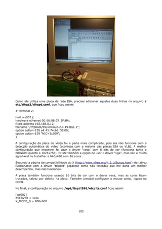 Como ele utiliza uma placa de rede ISA, precisei adicionar aquelas duas linhas no arquivo /
etc/dhcp3/dhcpd.conf, que ficou assim:

# terminal 2:

host ws002 {
hardware ethernet 00:60:08:37:3F:BA;
fixed-address 192.168.0.12;
filename "/tftpboot/lts/vmlinuz-2.4.19-ltsp-1";
option option-128 e4:45:74:68:00:00;
option option-129 "NIC=3c509";
}

A configuração da placa de vídeo foi a parte mais complicada, pois ela não funciona com a
detecção automática do vídeo (acontece com a maioria das placas ISA ou VLB). A melhor
configuração que encontrei foi usar o driver "vesa" com 8 bits de cor (funciona tanto a
800x600 quanto a 1024x768). Existe também a opção de usar o driver "vga", mas não é muito
agradável de trabalhar a 640x480 com 16 cores...

Segundo a página de compatibilidade do X (http://www.xfree.org/4.2.1/Status.html) ela talvez
funcionasse com o driver "trident" (aparece como não testado) que me daria um melhor
desempenho, mas não funcionou.

A placa também funciona usando 16 bits de cor com o driver vesa, mas as cores ficam
trocadas, talvez por defeito na placa. Também precisei configurar o mouse serial, ligado na
COM1.

No final, a configuração no arquivo /opt/ltsp/i386/etc/lts.conf ficou assim:

[ws002]
XSERVER = vesa
X_MODE_0 = 800x600


                                              182
 