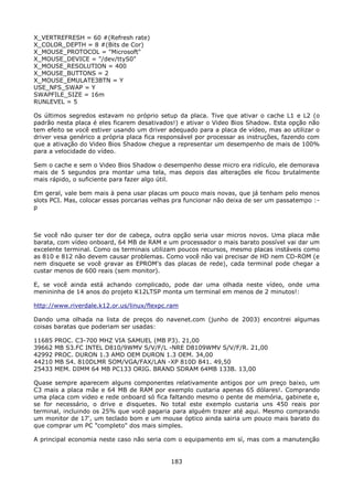 X_VERTREFRESH = 60 #(Refresh rate)
X_COLOR_DEPTH = 8 #(Bits de Cor)
X_MOUSE_PROTOCOL = "Microsoft"
X_MOUSE_DEVICE = "/dev/ttyS0"
X_MOUSE_RESOLUTION = 400
X_MOUSE_BUTTONS = 2
X_MOUSE_EMULATE3BTN = Y
USE_NFS_SWAP = Y
SWAPFILE_SIZE = 16m
RUNLEVEL = 5

Os últimos segredos estavam no próprio setup da placa. Tive que ativar o cache L1 e L2 (o
padrão nesta placa é eles ficarem desativados!) e ativar o Video Bios Shadow. Esta opção não
tem efeito se você estiver usando um driver adequado para a placa de vídeo, mas ao utilizar o
driver vesa genérico a própria placa fica responsável por processar as instruções, fazendo com
que a ativação do Video Bios Shadow chegue a representar um desempenho de mais de 100%
para a velocidade do vídeo.

Sem o cache e sem o Video Bios Shadow o desempenho desse micro era ridículo, ele demorava
mais de 5 segundos pra montar uma tela, mas depois das alterações ele ficou brutalmente
mais rápido, o suficiente para fazer algo útil.

Em geral, vale bem mais à pena usar placas um pouco mais novas, que já tenham pelo menos
slots PCI. Mas, colocar essas porcarias velhas pra funcionar não deixa de ser um passatempo :-
p



Se você não quiser ter dor de cabeça, outra opção seria usar micros novos. Uma placa mãe
barata, com vídeo onboard, 64 MB de RAM e um processador o mais barato possível vai dar um
excelente terminal. Como os terminais utilizam poucos recursos, mesmo placas instáveis como
as 810 e 812 não devem causar problemas. Como você não vai precisar de HD nem CD-ROM (e
nem disquete se você gravar as EPROM's das placas de rede), cada terminal pode chegar a
custar menos de 600 reais (sem monitor).

E, se você ainda está achando complicado, pode dar uma olhada neste vídeo, onde uma
menininha de 14 anos do projeto K12LTSP monta um terminal em menos de 2 minutos!:

http://www.riverdale.k12.or.us/linux/flexpc.ram

Dando uma olhada na lista de preços do navenet.com (junho de 2003) encontrei algumas
coisas baratas que poderiam ser usadas:

11685   PROC. C3-700 MHZ VIA SAMUEL (MB P3). 21,00
39662   MB S3.FC INTEL D810/9WMV S/V/F/L -NRE D8109WMV S/V/F/R. 21,00
42992   PROC. DURON 1.3 AMD OEM DURON 1.3 OEM. 34,00
44210   MB S4. 810DLMR SOM/VGA/FAX/LAN -XP 810D 841. 49,50
25433   MEM. DIMM 64 MB PC133 ORIG. BRAND SDRAM 64MB 133B. 13,00

Quase sempre aparecem alguns componentes relativamente antigos por um preço baixo, um
C3 mais a placa mãe e 64 MB de RAM por exemplo custaria apenas 65 dólares!. Comprando
uma placa com video e rede onboard só fica faltando mesmo o pente de memória, gabinete e,
se for necessário, o drive e disquetes. No total este exemplo custaria uns 450 reais por
terminal, incluindo os 25% que você pagaria para alguém trazer até aqui. Mesmo comprando
um monitor de 17', um teclado bom e um mouse óptico ainda sairia um pouco mais barato do
que comprar um PC "completo" dos mais simples.

A principal economia neste caso não seria com o equipamento em sí, mas com a manutenção


                                             183
 