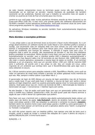 da rede. Usando componentes novos os terminais quase nunca vão dar problemas, a
manutenção vai se restringir ao servidor. Usando hardware de qualidade ele também
raramente vai dar problemas, fazendo com que o trabalho se concentre mais em ajudar e
orientar os usuários ao invés de ficar arrumando paus nos micros.

Lembre-se que você pode rodar muitos aplicativos Windows através do Wine (gratuito) ou do
Cross-over-office (US$ 59). A lista inclui uma grande partes dos softwares educacionais em
CD-ROM e também muitos aplicativos profissionais. Você pode encontrar dicas de como rodar
vários programas populares no: http://www.frankscorner.org/.

Os aplicativos Windows instalados no servidor também ficam automaticamente disponíveis
para as estações.


Mais dúvidas e exemplos práticos:

" Li seu artigo sobre o uso de terminais leves no Kurumin e fiquei muito interessado. Eu e um
amigo desenvolvemos um software escrito em Turbo Pascal e com interface grafica e acesso a
mySQL, que atualmente roda em estações DOS com boot remoto via uma rede Novell. Já
fizemos a transposição do software para Free Pascal para Linux. Pretendemos sair da rede
Novell por problemas com licenças de software. A intenção é migrar tudo para Linux. O
programa roda a partir do console, não necessitando de servidor X, ele tem uma biblioteca
grafica compilada no executável. Minha dúvida é como fazer com que os terminais façam login
automáticamente no servidor ,sem a interface grafica KDE e disparem automaticamente o
aplicativo em Free Pascal.A idéia é ter 50 terminais do tipo Pentium 200, 16MB RAM e todos
vão rodar o mesmo aplicativo, acessando a mesma base de dados no mySQL. É um terminal
dedicado a um só programa. Acho que um servidor Athlon 1700 com 1GB de memória RAM
seria o suficiente, de acordo com o seu artigo no site. Sou um novato em Linux, estou
migrando de um ambiente que conheço bem, que é Novell/Windows-SQL para algo novo e
estou tateando no escuro.

Os 1 GB de memória seriam para estações rodando o KDE, OpenOffice e Mozilla, como você vai
rodar um aplicativo de modo texto simples o servidor vai acabar gastando muito memória do
que isso. Mas, sempre é melhor sobrar o que faltar não é :)

O gerenciador de login do KDE oferece um recurso de login automático mas ele só funciona
para a seção local. O que você pode fazer é habilitar o recurso de login sem senha e deixar
apenas um login disponível, assim os usuários precisarão apenas clicar no ícone para acessar o
sistema. Você pode ativar isso em: Centro de Controle do KDE > Administração do Sistema >
Gerenciador de Login > Conveniencia > Habilitar logins sem senha.

Na aba Sessões > Tipo de seção você pode fazer com que um gerenciador gráfico mais leve
como o IceWM vire o default, substituindo o KDE. Se você quiser pode até mesmo eliminar a
opção de usar o KDE e deixar só o gerenciador que preferir.

Para fazer com que o terminal com o sistema seja aberto automaticamente basta colocar um
atalho para ele dentro da pasta .kde/Autostart, dentro do diretório home do login usado
(caso você esteja usando o KDE nas estações) ou adicionar o comando no arquivo .xsession,
também dentro do diretório home (caso você esteja usando o IceWM ou outro gerenciador). O
comando para fazer pipocar um terminal já com o aplicativo aberto seria "xterm -e programa"
ou "konsole -e programa".

Se você não quiser mesmo usar um desktop gráfico, mas apenas uma tela de texto puro e
simples, existe a opção de mudar o runlevel das estações de 5 para 4 dentro do arquivo /
opt/lts/i386/etc/lts.conf. A linha ficaria assim:

RUNLEVEL = 4


                                             184
 