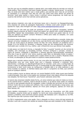 Isso faz com que as estações passem a apenas abrir uma seção telnet do servidor ao invés do
modo gráfico. Para funcionar você deve instalar também o pacote "telnet-server" no servidor.
Mas, eu ainda acho bem melhor usar o modo gráfico, pois permite abrir mais de um terminal
se necessário e a resolução mais alta faz com que caiba mais texto dentro da janela do
terminal. Você pode castrar o menu iniciar e eliminar outros programas, de modo que os
usuários não tenham como ficar abrindo outros aplicativos.



Esta semana implantei uma rede de terminais leves com o Kurumin na PassagemExpressa,
uma empresa de venda de passagens Rodoviárias e Aéreas (você pode comprar com eles
quando for viajar, eles entregam em casa: http://www.passagemexpressa.com.br

O sistema é um site web que pode ser acessado a partir de qualquer navegador, também
existiam alguns arquivos do Word e Excell que podem ser abertos sem muitos problemas no
OpenOffice. Apesar das necessidades serem simples, eles teriam que gastar mais de 15 mil
reais em software se fossem comprar Windows e Office para todas as estações. Um custo
simplesmente inaceitável.

O primeiro passo foi colocar uma máquina com o Coyote compartilhando a conexão. Antes eles
usavam um proxy instalado em um dos micros, que (da forma como estava configurado) além
de não ser muito seguro só oferecia acesso via http. Por sinal, descobri um problema com a
versão 2.2.0 do Wizard for Windows, o disquete criado por ele simplesmente não funciona.
Você pode usar a versão 2.0.4 ou, melhor, usar o Wizard do Linux que oferece mais opções.

A rede possui um total de 8 micros, a migração foi feita "a quente" durante um dia normal de
trabalho, sem interroper as atividades normais. Primeiro configurei o servidor, criando os
logins de usuário, instalando o OpenOffice e fazendo algumas personalizações necessárias.
Uma dica é que se você for criar vários usuários, pode fazer as alterações direto na pasta /
etc/skel, ela é o modelo que é copiado para a pasta /home ao criar o usuário. Mudando direto
na fonte, as alterações já vão para todos os usuários criados posteriormente.

Depois que o servidor estava pronto, foi só criar uma pilha de disquetes para as estações e ir
configurando uma por uma, dando boot com o disquete, anotando o endereço MAC,
adicionando o endereço no /etc/dhcp3/dhcpd.conf no servidor, junto com a configuração do
mouse e vídeo no /opt/ltsp/i386/etc/lts.conf. A configuração de cada estação é rápida, um dos
funcionarios ia fazer outra coisa, eu configurava a estação dele a na volta explicava o que
havia mudado no sistema. A interface básica para eles é o programa via Web, que continua
igual em qualquer sistema.

O dono preferiu trocar as placas rede por um monte Realtek's 8139, todas iguais para facilitar
a adiministração. Fora isso o unico gasta com hardware foram mais alguns drivers de disquete
nas estações. No final houve *economia*, pois ficaram sobrando vários HDs.

A maioria das empresas trabalha desta forma, um único sistema que roda em todos os micros.
Se for posível portar o sistema, roda-lo através do Wine, ou já estiver endo usado um sistema
em php ou asp acessado através do navegador, então a solução dos terminais vai com certeza
diminuir muito não so os custos com software, mas o custo de manutenção a longo prazo, que
acaba sendo o principal benefício. Apenas um micro para configurar, apenas um micro pra
fazer backup, etc.

Outro detalhe interessante é que a migração não precisa ser traumatica, com HDs sendo
formatados, usuarios tendo que se adaptar na marra aos novos programas, etc. O terminais
passam a trabalhar como terminais apenas quando são bootados com o disquete ou via PXE.
Isto significa que não é preciso mudar nada nos HDs.

O LTSP é implantando como uma opção. Com o disquete no drive o micro dá boot através do
servidor e sem ele o usuário tem acesso ao sistema antigo que está instalado no HD. Depois de


                                             185
 