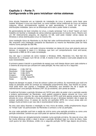 Capítulo 1 - Parte 7:
Configurando o lilo para inicializar vários sistemas


Uma dúvida freqüente em se tratando de instalação do Linux é sempre como fazer para
instalar Windows e Linux em dual boot, ou como instalar várias instâncias do Linux na mesma
máquina. Afinal, principalmente quando se está aprendendo, é muito útil ter várias
distribuições instaladas para ver as diferenças entre elas e poder testar à vontade.

Os gerenciadores de boot incluídos no Linux, a dupla sertaneja "Lilo e Grub" fazem um bom
trabalho em facilitar a instalação de vários sistemas operacionais no mesmo micro. Mesmo com
um HD relativamente pequeno, de digamos 13 GB, você pode instalar várias cópias do
Windows e várias distribuições Linux no mesmo HD.

Uma instalação típica do Mandrake ou do Red Hat cabe confortavelmente numa partição de 3
GB, enquanto uma instalação compacta do Slackware ou mesmo do Mandrake pode ser feita
mesmo numa partição de 500 MB.

Uma vez instalado tudo, você pode inclusive reinstalar as cópias do Linux sem prejuízo para as
demais. A excessão à regra é o Windows, que tem um comportamento mais anti-social,
regravando a MBR do HD a cada reinstalação.

Vou dar aqui o exemplo de como instalar o Windows 2000, Mandrake 9.0, Red Hat 8.0,
Slackware 8.1 e Knoppix num HD de 13 GB. A receita é bem simples e você pode adaptá-la às
suas necessidades.

O primeiro passo é decidir a quantidade de espaço que você deseja deixar para cada sistema e
o sistema de arquivos que utilizará em cada partição. No meu caso eu fiz o seguinte:

Windows:     2 GB, FAT 32
Mandrake:    3 GB, ReiserFS
Red Hat:     3 GB, EXT3
Knoppix:     3 GB, ReiserFS
Slackware    1,5 GB, ReiserFS
Swap:        512 MB

Depois de planejar no papel, é hora de colocar o plano em prática. Eu recomendo que você crie
todas as partições antes de começar as instalações propriamente ditas. Isso facilita as coisas.
Você pode fazer isso usando o instalador do Mandrake, que também lhe dá a opção de
redimensionar uma partição Windows (FAT 32) já existente, sem perda de dados.

É preferível formatar a partição Windows em FAT32 pois além de poder criar a partição usando
o próprio particionador do Mandrake, você poderá acessá-la depois através do Linux com
acesso de leitura e escrita. No caso das partições em NTFS você terá apenas acesso de leitura
através do Linux, dificultando a troca de arquivos já que o Windows também não é capaz de
acessar partições Linux. O acesso de escrita em partições NTFS (no Linux) ainda está em
estágio muito primário e por isso não é recomendável tentar usá-lo.

No meu caso estou fazendo a instalação no meu micro de testes, então simplesmente cliquei
no "limpar tudo" do particionador do Mandrake e comecei a criar as partições.

Ao criar cada partição você tem a opção de criá-la como uma partição primária ou como uma
partição extendida. Lembre-se que você pode ter apenas três partições primárias.

O Windows deve ser obrigatoriamente instalado numa partição primária. No caso do Linux não
faz muita diferença então o ideal é deixar a partição Windows logo no início do disco. Caso
você queira ter dois Windows, então crie a segunda partição FAT32 logo depois da primeira,

                                             187
 
