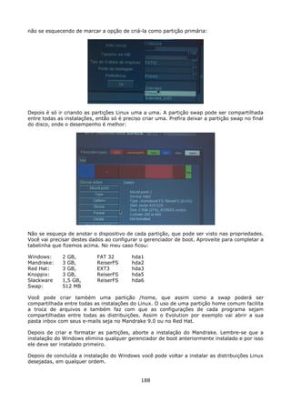 não se esquecendo de marcar a opção de criá-la como partição primária:




Depois é só ir criando as partições Linux uma a uma. A partição swap pode ser compartilhada
entre todas as instalações, então só é preciso criar uma. Prefira deixar a partição swap no final
do disco, onde o desempenho é melhor:




Não se esqueça de anotar o dispositivo de cada partição, que pode ser visto nas propriedades.
Você vai precisar destes dados ao configurar o gerenciador de boot. Aproveite para completar a
tabelinha que fizemos acima. No meu caso ficou:

Windows:      2 GB,         FAT 32        hda1
Mandrake:     3 GB,         ReiserFS      hda2
Red Hat:      3 GB,         EXT3          hda3
Knoppix:      3 GB,         ReiserFS      hda5
Slackware     1,5 GB,       ReiserFS      hda6
Swap:         512 MB

Você pode criar também uma partição /home, que assim como a swap poderá ser
compartilhada entre todas as instalações do Linux. O uso de uma partição home comum facilita
a troca de arquivos e também faz com que as configurações de cada programa sejam
compartilhadas entre todas as distribuições. Assim o Evolution por exemplo vai abrir a sua
pasta inbox com seus e-mails seja no Mandrake 9.0 ou no Red Hat.

Depois de criar e formatar as partições, aborte a instalação do Mandrake. Lembre-se que a
instalação do Windows elimina qualquer gerenciador de boot anteriormente instalado e por isso
ele deve ser instalado primeiro.

Depois de concluída a instalação do Windows você pode voltar a instalar as distribuições Linux
desejadas, em qualquer ordem.


                                              188
 