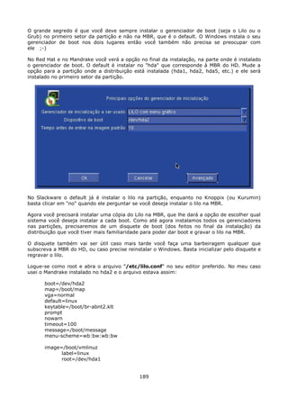 O grande segredo é que você deve sempre instalar o gerenciador de boot (seja o Lilo ou o
Grub) no primeiro setor da partição e não na MBR, que é o default. O Windows instala o seu
gerenciador de boot nos dois lugares então você também não precisa se preocupar com
ele ;-)

No Red Hat e no Mandrake você verá a opção no final da instalação, na parte onde é instalado
o gerenciador de boot. O default é instalar no "hda" que corresponde à MBR do HD. Mude a
opção para a partição onde a distribuição está instalada (hda1, hda2, hda5, etc.) e ele será
instalado no primeiro setor da partição.




No Slackware o default já é instalar o lilo na partição, enquanto no Knoppix (ou Kurumin)
basta clicar em "no" quando ele perguntar se você deseja instalar o lilo na MBR.

Agora você precisará instalar uma cópia do Lilo na MBR, que lhe dará a opção de escolher qual
sistema você deseja instalar a cada boot. Como até agora instalamos todos os gerenciadores
nas partições, precisaremos de um disquete de boot (dos feitos no final da instalação) da
distribuição que você tiver mais familiaridade para poder dar boot e gravar o lilo na MBR.

O disquete também vai ser útil caso mais tarde você faça uma barbeiragem qualquer que
subscreva a MBR do HD, ou caso precise reinstalar o Windows. Basta inicializar pelo disquete e
regravar o lilo.

Logue-se como root e abra o arquivo "/etc/lilo.conf" no seu editor preferido. No meu caso
usei o Mandrake instalado no hda2 e o arquivo estava assim:

      boot=/dev/hda2
      map=/boot/map
      vga=normal
      default=linux
      keytable=/boot/br-abnt2.klt
      prompt
      nowarn
      timeout=100
      message=/boot/message
      menu-scheme=wb:bw:wb:bw

      image=/boot/vmlinuz
            label=linux
            root=/dev/hda1


                                             189
 