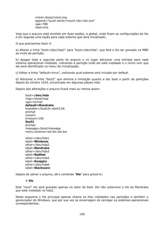 initrd=/boot/initrd.img
                append="quiet devfs=mount hdc=ide-scsi"
                vga=788
                read-only

Veja que o arquivo está dividido em duas seções, a global, onde ficam as configurações do lilo
e em seguida uma seção para cada sistema que será inicializado.

O que precisamos fazer é:

a) Alterar a linha "boot=/dev/hda2" para "boot=/dev/hda", que fará o lilo ser gravado na MBR
ao invés da partição.

b) Apagar toda a segunda parte do arquivo e no lugar adicionar uma entrada para cada
sistema operacional instalado, indicando a partição onde ele está instalado e o nome com que
ele será identificado no menu de inicialização.

c) Editar a linha "default=linux", indicando qual sistema será iniciado por default.

d) Adicionar a linha "lba32" que elimina a limitação quanto a dar boot a partir de partições
depois do cilindro 1024, encontrada em algumas placas mãe.

Depois das alterações o arquivo ficará mais ou menos assim:

       boot=/dev/hda
       map=/boot/map
       vga=normal
       default=Mandrake
       keytable=/boot/br-abnt2.klt
       prompt
       nowarn
       timeout=100
       lba32
       prompt
       message=/boot/message
       menu-scheme=wb:bw:wb:bw

       other=/dev/hda1
       label=Windows
       other=/dev/hda2
       label=Mandrake
       other=/dev/hda3
       label=RedHat
       other=/dev/hda5
       label=Knoppix
       other=/dev/hda6
       label=Slackware

Depois de salvar o arquivo, dê o comando "lilo" para gravá-lo:

       # lilo

Este "novo" lilo será gravado apenas no setor de boot. Ele não subscreve o lilo do Mandrake
que está instalado no hda2.

Neste esquema o lilo principal apenas chama os lilos instalados nas partições e também o
gerenciador do Windows, que por sua vez se encarregam de carregar os sistemas operacionais
correspondentes.


                                               190
 