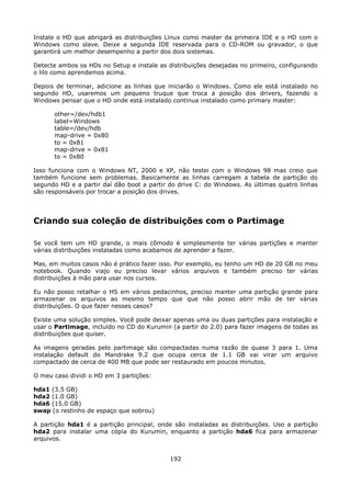 Instale o HD que abrigará as distribuições Linux como master da primeira IDE e o HD com o
Windows como slave. Deixe a segunda IDE reservada para o CD-ROM ou gravador, o que
garantirá um melhor desempenho a partir dos dois sistemas.

Detecte ambos os HDs no Setup e instale as distribuições desejadas no primeiro, configurando
o lilo como aprendemos acima.

Depois de terminar, adicione as linhas que iniciarão o Windows. Como ele está instalado no
segundo HD, usaremos um pequeno truque que troca a posição dos drivers, fazendo o
Windows pensar que o HD onde está instalado continua instalado como primary master:

      other=/dev/hdb1
      label=Windows
      table=/dev/hdb
      map-drive = 0x80
      to = 0x81
      map-drive = 0x81
      to = 0x80

Isso funciona com o Windows NT, 2000 e XP, não testei com o Windows 98 mas creio que
também funcione sem problemas. Basicamente as linhas carregam a tabela de partição do
segundo HD e a partir daí dão boot a partir do drive C: do Windows. As últimas quatro linhas
são responsáveis por trocar a posição dos drives.




Criando sua coleção de distribuições com o Partimage

Se você tem um HD grande, o mais cômodo é simplesmente ter várias partições e manter
várias distribuições instaladas como acabamos de aprender a fazer.

Mas, em muitos casos não é prático fazer isso. Por exemplo, eu tenho um HD de 20 GB no meu
notebook. Quando viajo eu preciso levar vários arquivos e também preciso ter várias
distribuições à mão para usar nos cursos.

Eu não posso retalhar o HS em vários pedacinhos, preciso manter uma partição grande para
armazenar os arquivos ao mesmo tempo que que não posso abrir mão de ter várias
distribuições. O que fazer nesses casos?

Existe uma solução simples. Você pode deixar apenas uma ou duas partições para instalação e
usar o Partimage, incluído no CD do Kurumin (a partir do 2.0) para fazer imagens de todas as
distribuições que quiser.

As imagens geradas pelo partimage são compactadas numa razão de quase 3 para 1. Uma
instalação default do Mandrake 9.2 que ocupa cerca de 1.1 GB vai virar um arquivo
compactado de cerca de 400 MB que pode ser restaurado em poucos minutos.

O meu caso dividi o HD em 3 partições:

hda1 (3.5 GB)
hda2 (1.0 GB)
hda6 (15.0 GB)
swap (o restinho de espaço que sobrou)

A partição hda1 é a partição principal, onde são instaladas as distribuições. Uso a partição
hda2 para instalar uma cópia do Kurumin, enquanto a partição hda6 fica para armazenar
arquivos.


                                            192
 