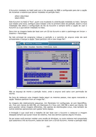 O Kurumin instalado no hda2 está com o lilo gravado na MBR e configurado para dar a opção
de inicializar o sistema que estiver instalado na partição hda1:

       other=/dev/hda1
       label=HDA1

Este Kurumin no hda2 é "fixo", quem vive mudando é a distribuição instalada no hda1. Sempre
que instalo uma nova, configuro para instalar o lilo no primeiro setor da partição. Assim a nova
instalação não altera a configuração do lilo do Kurumin e sempre tenho a opção de usar o
Kurumin ou o que estiver instalado no hda1.

Para criar as imagens basta dar boot com um CD do Kurumin e abrir o partimage em Iniciar >
Sistema > Partimage.

Na tela principal do programa indique a partição e o caminho do arquivo onde ela será
armazenada e marque a opção "Save partition into a new image file":




Não se esqueça de monte a partição maior, onde o arquivo será salvo com permissão de
escrita.

Na hora de restaurar uma imagem basta seguir os mesmos passos, mas agora marcando a
opção "Restore partition from an image file".

As imagens são relativamente pequenas. Um Mandrake 9.2 configurado, já com OpenOffice,
etc. Fica com menos de 600 MB, um Slackware 9.1 ficou com 300 MB e assim por diante. Dá
para guardar várias imagens diferentes, não apenas de distribuições Linux, mas também de
outros sistemas operacionais sem gastar tanto espaço.

A limitação é que você terá o trabalho de dar boot com o Kurumin e restaurar a imagem
desejada sempre que quiser trocar de sistema, mas isso demora apenas alguns minutos.

Se por acaso você precisar instalar uma versão do Windows, ou outro sistema mal comportado
que subscreva o lilo do Kurumin, basta dar boot com o CD do Kurumin, montar a partição hda2


                                              193
 