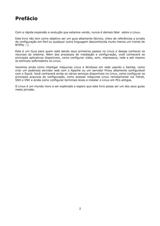 Prefácio

Com a rápida expansão e evolução que estamos vendo, nunca é demais falar sobre o Linux.

Este livro não tem como objetivo ser um guia altamente técnico, cheio de referências a scripts
de configuração em Perl ou qualquer outra linguagem desconhecida muito menos um monte de
RTFMs :-)

Este é um Guia para quem está dando seus primeiros passos no Linux e deseja conhecer os
recursos do sistema. Além dos processos de instalação e configuração, você conhecerá os
principais aplicativos disponíveis, como configurar vídeo, som, impressora, rede e até mesmo
os temíveis softmodems no Linux.

Veremos ainda como interligar máquinas Linux e Windows em rede usando o Samba, como
criar um poderoso servidor web com o Apache ou um servidor Proxy altamente configurável
com o Squid. Você conhecerá ainda os vários serviços disponíveis no Linux, como configurar os
principais arquivos de configuração, como acessar máquinas Linux remotamente via Telnet,
SSH e VNC e ainda como configurar terminais leves e instalar o Linux em PCs antigos.

O Linux é um mundo novo a ser explorado e espero que este livro possa ser um dos seus guias
nesta jornada.




                                              2
 