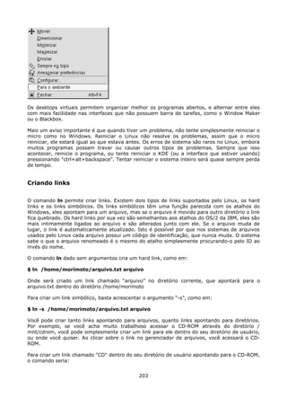 Os desktops virtuais permitem organizar melhor os programas abertos, e alternar entre eles
com mais facilidade nas interfaces que não possuem barra de tarefas, como o Window Maker
ou o Blackbox.

Mais um aviso importante é que quando tiver um problema, não tente simplesmente reiniciar o
micro como no Windows. Reiniciar o Linux não resolve os problemas, assim que o micro
reiniciar, ele estará igual ao que estava antes. Os erros de sistema são raros no Linux, embora
muitos programas possam travar ou causar outros tipos de problemas. Sempre que isso
acontecer, reinicie o programa, ou tente reiniciar o KDE (ou a interface que estiver usando)
pressionando "ctrl+alt+backspace". Tentar reiniciar o sistema inteiro será quase sempre perda
de tempo.


Criando links

O comando ln permite criar links. Existem dois tipos de links suportados pelo Linux, os hard
links e os links simbólicos. Os links simbólicos têm uma função parecida com os atalhos do
Windows, eles apontam para um arquivo, mas se o arquivo é movido para outro diretório o link
fica quebrado. Os hard links por sua vez são semelhantes aos atalhos do OS/2 da IBM, eles são
mais intimamente ligados ao arquivo e são alterados junto com ele. Se o arquivo muda de
lugar, o link é automaticamente atualizado. Isto é possível por que nos sistemas de arquivos
usados pelo Linux cada arquivo possui um código de identificação, que nunca muda. O sistema
sabe o que o arquivo renomeado é o mesmo do atalho simplesmente procurando-o pelo ID ao
invés do nome.

O comando ln dado sem argumentos cria um hard link, como em:

$ ln /home/morimoto/arquivo.txt arquivo

Onde será criado um link chamado “arquivo” no diretório corrente, que apontará para o
arquivo.txt dentro do diretório /home/morimoto

Para criar um link simbólico, basta acrescentar o argumento “-s”, como em:

$ ln -s /home/morimoto/arquivo.txt arquivo

Você pode criar tanto links apontando para arquivos, quanto links apontando para diretórios.
Por exemplo, se você acha muito trabalhoso acessar o CD-ROM através do diretório /
mnt/cdrom, você pode simplesmente criar um link para ele dentro do seu diretório de usuário,
ou onde você quiser. Ao clicar sobre o link no gerenciador de arquivos, você acessará o CD-
ROM.

Para criar um link chamado "CD" dentro do seu diretório de usuário apontando para o CD-ROM,
o comando seria:


                                             203
 