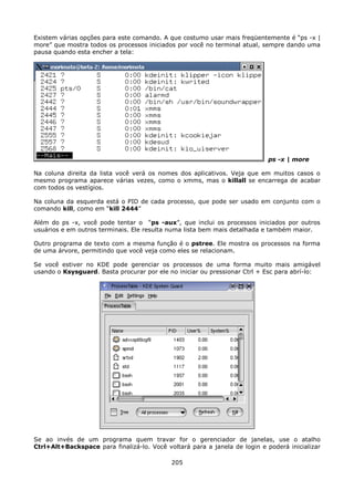 Existem várias opções para este comando. A que costumo usar mais freqüentemente é “ps -x |
more” que mostra todos os processos iniciados por você no terminal atual, sempre dando uma
pausa quando esta encher a tela:




                                                                            ps -x | more

Na coluna direita da lista você verá os nomes dos aplicativos. Veja que em muitos casos o
mesmo programa aparece várias vezes, como o xmms, mas o killall se encarrega de acabar
com todos os vestígios.

Na coluna da esquerda está o PID de cada processo, que pode ser usado em conjunto com o
comando kill, como em “kill 2444”

Além do ps -x, você pode tentar o “ps -aux”, que inclui os processos iniciados por outros
usuários e em outros terminais. Ele resulta numa lista bem mais detalhada e também maior.

Outro programa de texto com a mesma função é o pstree. Ele mostra os processos na forma
de uma árvore, permitindo que você veja como eles se relacionam.

Se você estiver no KDE pode gerenciar os processos de uma forma muito mais amigável
usando o Ksysguard. Basta procurar por ele no iniciar ou pressionar Ctrl + Esc para abrí-lo:




Se ao invés de um programa quem travar for o gerenciador de janelas, use o atalho
Ctrl+Alt+Backspace para finalizá-lo. Você voltará para a janela de login e poderá inicializar

                                            205
 