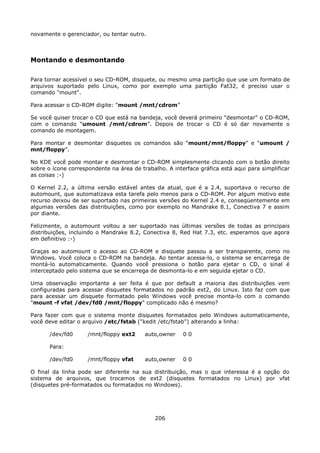 novamente o gerenciador, ou tentar outro.



Montando e desmontando

Para tornar acessível o seu CD-ROM, disquete, ou mesmo uma partição que use um formato de
arquivos suportado pelo Linux, como por exemplo uma partição Fat32, é preciso usar o
comando "mount".

Para acessar o CD-ROM digite: “mount /mnt/cdrom”

Se você quiser trocar o CD que está na bandeja, você deverá primeiro "desmontar" o CD-ROM,
com o comando “umount /mnt/cdrom”. Depois de trocar o CD é só dar novamente o
comando de montagem.

Para montar e desmontar disquetes os comandos são “mount/mnt/floppy” e “umount /
mnt/floppy”.

No KDE você pode montar e desmontar o CD-ROM simplesmente clicando com o botão direito
sobre o ícone correspondente na área de trabalho. A interface gráfica está aqui para simplificar
as coisas :-)

O Kernel 2.2, a última versão estável antes da atual, que é a 2.4, suportava o recurso de
automount, que automatizava esta tarefa pelo menos para o CD-ROM. Por algum motivo este
recurso deixou de ser suportado nas primeiras versões do Kernel 2.4 e, conseqüentemente em
algumas versões das distribuições, como por exemplo no Mandrake 8.1, Conectiva 7 e assim
por diante.

Felizmente, o automount voltou a ser suportado nas últimas versões de todas as principais
distribuições, incluindo o Mandrake 8.2, Conectiva 8, Red Hat 7.3, etc. esperamos que agora
em definitivo :-)

Graças ao automount o acesso ao CD-ROM e disquete passou a ser transparente, como no
Windows. Você coloca o CD-ROM na bandeja. Ao tentar acessa-lo, o sistema se encarrega de
montá-lo automaticamente. Quando você pressiona o botão para ejetar o CD, o sinal é
interceptado pelo sistema que se encarrega de desmonta-lo e em seguida ejetar o CD.

Uma observação importante a ser feita é que por default a maioria das distribuições vem
configuradas para acessar disquetes formatados no padrão ext2, do Linux. Isto faz com que
para acessar um disquete formatado pelo Windows você precise monta-lo com o comando
"mount -f vfat /dev/fd0 /mnt/floppy" complicado não é mesmo?

Para fazer com que o sistema monte disquetes formatados pelo Windows automaticamente,
você deve editar o arquivo /etc/fstab ("kedit /etc/fstab") alterando a linha:

       /dev/fd0      /mnt/floppy ext2     auto,owner    00

       Para:

       /dev/fd0      /mnt/floppy vfat     auto,owner    00

O final da linha pode ser diferente na sua distribuição, mas o que interessa é a opção do
sistema de arquivos, que trocamos de ext2 (disquetes formatados no Linux) por vfat
(disquetes pré-formatados ou formatados no Windows).




                                              206
 