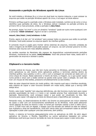 Acessando a partição do Windows apartir do Linux

Se você instalou o Windows 9x e o Linux em dual boot na mesma máquina, e quer acessar os
arquivos que estão na partição Windows apartir do Linux, é só seguir as dicas abaixo:

Primeiro verifique qual é a partição onde o Windows está instalado. Lembre-se de como o Linux
identifica suas partições de disco. Se o Windows estiver instalado na partição primária do
primeiro HD (o mais provável), então a partição é /dev/hda1.

No prompt, digite “cd /mnt” e crie um diretório "windows" (pode ser outro nome qualquer) com
o comando "mkdir windows". Agora é só dar o comando:

mount /dev/hda1 /mnt/windows -t vfat

Pronto, agora é só dar um “cd windows” para acessar todos os arquivos que estão na partição
Windows. Você pode acessar os arquivos apartir da interface gráfica.

O comando mount é usado para montar vários sistemas de arquivos, incluindo unidades de
rede e imagens de CD-ROM (você pode acessar um arquivo .iso sem precisar grava-lo no CD).
Veremos este recurso com mais detalhes adiante.

As versões recentes do Mandrake são capazes de disponibilizar automaticamente partições
Windows, montando-as na pasta /mnt/windows. Você não precisa fazer nada, basta abrir o
gerenciador de arquivos e acessar a pasta.



Clipboard e o terceiro botão

O botão central do mouse, que não tem muita serventia no Windows, permite copiar e colar
entre aplicativos ou até mesmo entre aplicativos gráficos e terminais abertos dentro da
interface gráfica. Isso substitui o crtl+c, crtl+v com a vantagem do comando ser dado com um
único clique do mouse. Basta selecionar o trecho de texto, a imagem, ou o que quiser copiar
numa janela e clicar com o botão central na janela onde quiser colar a seleção. Se você não
tiver um mouse de três botões, pressione simultâneamente os dois botões.

Além de estar disponível dentro do modo gráfico, não importa qual seja a interface escolhida,
este sistema de copiar e colar funciona também em modo texto, desde que o serviço GPM
esteja ativo.

Porém, este modo "padrão" tem algumas deficiências, ele não funciona muito bem para copiar
grandes quantidades de texto e o texto a ser copiado precisa ficar selecionado durante a
operação. Basicamente, você consegue copiar o que puder ser visualizado na tela. Não
funciona para copiar 120 páginas de texto do Abiword para o OpenOffice por exemplo.

Pensando nisso, os desenvolvedores do KDE e do Gnome se preocuparam em incluir sistemas
de copiar e colar com um funcionamento semelhante ao do Windows. Você pode selecionar
várias páginas de texto do Kword e colar no Kmail por exemplo usando o bom e velho ctrl+c,
crtl+v. O KDE inclui até um Applet, o klipper (que fica ativado por default ao lado do relógio)
que multiplica a área de transferência. Você tem vários slots que armazenam todas as últimas
operações e pode colar qualquer uma das anteriores, bem prático.

Porém, o sistema só funciona adequadamente entre os aplicativos do KDE. Ao abrir algum
aplicativo do Gnome, o Mozilla, OpenOffice ou outros aplicativos baseados em outras
bibliotecas você terá que recorrer ao botão do meio do mouse para copiar e colar entre eles.



                                             207
 