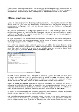 Infelizmente a área de transferência é um recurso que ainda não está muito bem resolvido no
Linux. Com o tempo é provável que as várias bibliotecas de desenvolvimento incorporem
algum sistema intercompatível. Mas, por enquanto, o jeito é conviver com os dois modos.



Editando arquivos de texto

Apesar de todos os programas de configuração que existem, a maior parte das configurações
(senão todas) do Linux pode ser feita através de arquivos texto. Na verdade, a maioria dos
programas de configuração nada mais são do que assistentes que facilitam a configuração
destes arquivos.

Mas, muitas ferramentas de configuração podem mudar de uma distribuição para a outra,
enquanto os arquivos de configuração são universais. Por isso, a maioria dos autores prefere
explicar a configuração dos arquivos ao uso das ferramentas, para que as instruções possam
ser seguidas por todos os leitores.

Ou seja, gostando ou não, muitas vezes você precisará editar algum arquivo de configuração,
ou talvez prefira fazer isso algumas vezes para ganhar tempo ou para ter acesso a opções que
não estejam disponíveis nos utilitários de configuração.

Para editar os arquivos você precisará apenas de um editor de textos. Existem vários
exemplos: você pode por exemplo usar o kedit, em modo gráfico, ou o vi se estiver em modo
texto. Para abrir o kedit, já no arquivo a ser editado, abra um terminal e digite “kedit
nome_do_arquivo”, como em “kedit /home/morimoto/.bashrc”.




                                         Kedit

O kedit é muito parecido com o notepad do Windows (apesar do kedit ter muito mais
recursos). Basta escrever o texto e salvar outra opção similar é o gedit (do Gnome). No vi os
comandos são um pouco mais complicados, pois ele tem muitos recursos e todos são ativados
através do teclado. Mas, para editar um texto simples você não terá muito trabalho.

Digite: vi nome_do_arquivo Para abrir o arquivo a ser editado. Se o arquivo não existir o
programa se encarregará de criá-lo. Se quiser abrir um arquivo que não está dentro da pasta
onde você está atualmente, basta dar o caminho completo. Se por exemplo, se você está na
pasta /home/morimoto e quer abrir o arquivo /etc/fstab, basta digitar vi /etc/fstab

Ao abrir o vi você perceberá que o programa possui uma interface muito simples. Na verdade
não há interface alguma :-) Mesmo assim, usá-lo é bem simples.

O vi tem três modos de operação: comando, edição e o modo ex. Ao abrir o programa, você
estará em modo de comando; para começar a editar o texto basta pressionar a tecla "i".
Apartir daí ele funciona como um editor de textos normal, onde o Enter insere uma nova linha,

                                            208
 