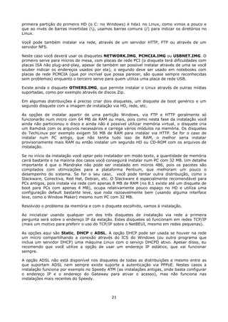 primeira partição do primeiro HD (o C: no Windows) é hda1 no Linux, como vimos a pouco e
que ao invés de barras invertidas (), usamos barras comuns (/) para indicar os diretórios no
Linux.

Você pode também instalar via rede, através de um servidor HTTP, FTP ou através de um
servidor NFS.

Neste caso você deverá usar os disquetes NETWORK.IMG, PCMCIA.IMG ou USBNET.IMG. O
primeiro serve para micros de mesa, com placas de rede PCI (o disquete terá dificuldades com
placas ISA não plug-and-play, apesar de também ser possível instalar através de uma se você
souber indicar os endereços usados por ela), o segundo deve ser usado em notebooks com
placas de rede PCMCIA (que por incrível que possa parecer, são quase sempre reconhecidas
sem problemas) enquanto o terceiro serve para quem utiliza uma placa de rede USB.

Existe ainda o disquete OTHERS.IMG, que permite instalar o Linux através de outras mídias
suportadas, como por exemplo através de discos Zip.

Em algumas distribuições é preciso criar dois disquetes, um disquete de boot genérico e um
segundo disquete com a imagem de instalação via HD, rede, etc.

As opções de instalar apartir de uma partição Windows, via FTP e HTTP geralmente só
funcionarão num micro com 64 MB de RAM ou mais, pois como nesta fase da instalação você
ainda não particionou o disco e ainda não é possível utilizar memória virtual, o disquete cria
um Ramdisk com os arquivos necessários e carrega vários módulos na memória. Os disquetes
do TechLinux por exemplo exigem 56 MB de RAM para instalar via HTTP. Se for o caso de
instalar num PC antigo, que não tenha tudo isso de RAM, o melhor seria instalar
provisoriamente mais RAM ou então instalar um segundo HD ou CD-ROM com os arquivos de
instalação.

Se no início da instalação você optar pelo instalador em modo texto, a quantidade de memória
cairá bastante e na maioria dos casos você conseguirá instalar num PC com 32 MB. Um detalhe
importante é que o Mandrake não pode ser instalado em micros 486, pois os pacotes são
compilados com otimizações para a plataforma Pentium, que melhoram um pouco o
desempenho do sistema. Se for o seu caso, você pode tentar outra distribuição, como o
Slackware, Conectiva, Red Hat, Debian, etc. O Slackware é especialmente recomendável para
PCs antigos, pois instala via rede com apenas 8 MB de RAM (no 8.1 existe até um disquete de
boot para PCs com apenas 4 MB), ocupa relativamente pouco espaço no HD e utiliza uma
configuração default bastante leve, que roda razoavelmente bem (usando alguma interface
leve, como o Window Maker) mesmo num PC com 32 MB.

Resolvido o problema da memória e com o disquete escolhido, vamos à instalação.

Ao inicializar usando qualquer um dos três disquetes de instalação via rede a primeira
pergunta será sobre o endereço IP da estação. Estes disquetes só funcionam em redes TCP/IP
(mais um motivo para preferir o uso do TCP/IP sobre o NetBEUI, mesmo em redes pequenas).

As opções aqui são Static, DHCP e ADSL. A opção DHCP pode ser usada se houver na rede
um micro compartilhando a conexão através do ICS do Windows (ou outro programa que
inclua um servidor DHCP) uma máquina Linux com o serviço DHCPD ativo. Apesar disso, eu
recomendo que você utilize a opção de usar um endereço IP estático, que vai funcionar
sempre.

A opção ADSL não está disponível nos disquetes de todas as distribuições e mesmo entre as
que suportam ADSL nem sempre existe suporte a autenticação via PPPoE. Nestes casos a
instalação funciona por exemplo no Speedy ATM (as instalações antigas, onde basta configurar
o endereço IP e o endereço do Gateway para ativar o acesso), mas não funciona nas
instalações mais recentes do Speedy.



                                             21
 