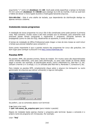 argumento “+” como em shutdown -h +60. Você pode ainda especificar o tempo no formato
hh:mm como em shutdown -h +06:00 (para desligar às 6:00 da manhã). É útil se você tem
o hábito de deixar o micro ligado durante a madrugada baixando arquivos.

Ctrl+Alt+Del - Este é uma atalho de teclado, que dependendo da distribuição desliga ou
apenas reinicia o sistema.



Instalando novos programas

A instalação de novos programas no Linux não é tão complicada como pode parecer à primeira
vista. Pelo contrário, muitas vezes é até mais simples que no Windows, pois raramente você
precisará perder tempo comprando e registrando o programa, retirando banners de
propaganda (como no caso do ICQ), desativando os spywares, e coisas do gênero.

O tempo de instalação do Office Professional pode chegar a mais de dois meses se você incluir
o tempo que precisa trabalhar para comprá-lo :)

Outro ponto importante é que a grande maioria dos programas for Linux são gratuítos. Um
bom lugar para começar a procurar é no http://www.freshmeat.net.


Pacotes RPM
Os pacotes .RPM, são pacotes prontos, fáceis de instalar. Em muitos casos são disponibilizadas
várias versões diferentes, uma para cada distribuição, ou para cada versão do Kernel. Basta
pegar a correta. Por exemplo, as distribuições atuais, como o Mandrake 8.x, Red Hat 7.2, etc.
utilizam o Kernel 2.4. O antigo, o 2.2 é utilizado pelo Red Hat 6, Mandrake 7, Conectiva 6, etc.

Para instalar os pacotes RPM, simplesmente clique sobre o arquivo (no konqueror ou outro
gerenciador de arquivos que estiver utilizando) e siga as instruções.




Se preferir, use os comandos abaixo num terminal:

$ su (para virar root)
# rpm -ivh nome_do_arquivo.rpm (para instalar o pacote)

Depois de instalado basta apenas chamar o programa pelo terminal. Quase o comando é o
próprio nome do programa em minúsculas. Por exemplo:

Licq= "licq"


                                              210
 
