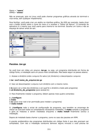 Opera = "opera"
XMMS= "xmms”

Não se preocupe, pois no Linux você pode chamar programas gráficos através do terminal e
vice-versa, sem qualquer impedimento.

Para facilitar, você pode criar um atalho na interface gráfica. No KDE por exemplo, basta clicar
com o botão direito sobre o ícone do menu K e acessar o “Editor de Menus”. O comando do
aplicativo é o mesmo que você usaria para chama-lo via terminal. Escolha um ícone e não se
esqueça de salvar antes de sair.




Pacotes .tar.gz

Se você tiver em mãos um arquivo .tar.gz, ou seja, um programa distribuído em forma de
código fonte, a instalação será um pouco mais complicada. Mas basta seguir os passos abaixo:

1- Acesse o diretório onde o arquivo foi salvo (cd /diretorio) e descompacte o arquivo:

$ tar -zxvf nome_do_arquivo.tar.gz

2- Isso vai descompactar o arquivo num diretório com o mesmo nome.

$ ls (para ver a lista dos diretórios e ver qual foi o diretório criado pelo programa)
$ cd diretorio_do_programa (para acessá-lo)

3- Para finalmente instalar o programa, faltam apenas mais quatro comandos:

$ ./configure
$ make
$ su (para virar root e ter permissão para instalar o programa)
# make install

O ./configure roda o script de configuração do programa, que também se encarrega de
checar se você tem todos os compiladores necessários instalados. O make compila o programa
e gera os módulos a serem instalados enquanto o make install finalmente conclui a
instalação.

Depois de instalado basta chamar o programa, como no caso dos pacotes em RPM.

A grande problemática dos programas distribuídos em código fonte é que eles precisam ser
compilados. Com isto a instalação constuma demorar alguns minutos e você precisa ter


                                               211
 
