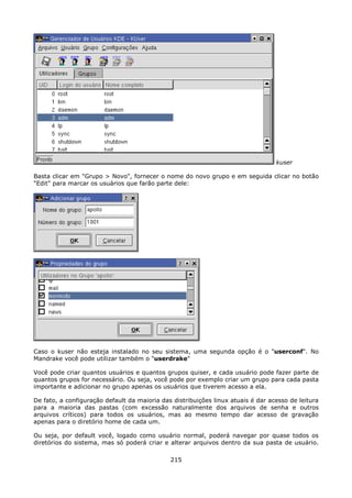 kuser

Basta clicar em "Grupo > Novo", fornecer o nome do novo grupo e em seguida clicar no botão
"Edit" para marcar os usuários que farão parte dele:




Caso o kuser não esteja instalado no seu sistema, uma segunda opção é o "userconf". No
Mandrake você pode utilizar também o "userdrake"

Você pode criar quantos usuários e quantos grupos quiser, e cada usuário pode fazer parte de
quantos grupos for necessário. Ou seja, você pode por exemplo criar um grupo para cada pasta
importante e adicionar no grupo apenas os usuários que tiverem acesso a ela.

De fato, a configuração default da maioria das distribuições linux atuais é dar acesso de leitura
para a maioria das pastas (com excessão naturalmente dos arquivos de senha e outros
arquivos críticos) para todos os usuários, mas ao mesmo tempo dar acesso de gravação
apenas para o diretório home de cada um.

Ou seja, por default você, logado como usuário normal, poderá navegar por quase todos os
diretórios do sistema, mas só poderá criar e alterar arquivos dentro da sua pasta de usuário.

                                              215
 