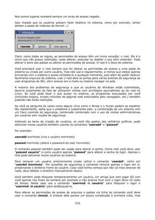 Nos outros lugares receberá sempre um aviso de acesso negado.

Isso impede que os usuários possam fazer besteira no sistema, como por exemplo, tentar
deletar a pasta de módulos do Kernel ;-)




Claro, como todas as regras, as permissões de acesso têm um única exceção: o root. Ele é o
único que não possui restrições: pode alterar, executar ou deletar o que bem entender. Pode
alterar o dono das pastas ou alterar as permissões de acesso. O root é o Deus do sistema.

Você precisará usar o root sempre que for alterar as permissões de acesso a uma pasta do
sistema ou criada por outro usuário, mas não use-o regularmente, a menos que esteja apenas
brincando com o sistema e possa reinstala-lo a qualquer momento, pois além de poder destruir
facilmente arquivos do sistema, usar o root abre as portas para várias brechas de segurança ao
usar programas de IRC, abrir anexos em e-mails ou mesmo navegar na web.

A maioria dos problemas de segurança a que os usuários do Windows estão submetidos,
decorre justamente do fato de utilizarem contas com privilégios equivalentes ao do root no
Linux. Se você pode fazer o que quiser no sistema, os programas executados por você
(incluindo trojans, scripts incluídos de páginas web executados pelo navegador, etc.) também
poderão não terão restrições.

Se você se pergunta às vezes como alguns vírus como o Ninda e o Sircan podem se espalhar
tão rapidamente, saiba que o problema é justamente este: a combinação de um sistema com
um fraco controle de segurança, combinado combinado com o uso de contas administrativas
por usuários sem noções de segurança.

Voltando ao tema da criação de usuários, se você não gostou dos utilitários gráficos, pode
adicionar novos usuários também usando os comandos "useradd" e "passwd"

Por exemplo:

useradd morimoto (cria o usuário morimoto)

passwd morimoto (altera o password do user morimoto)

O comando passwd também pode ser usado para alterar a senha. Como root você deve usar
"passwd usuario" e como usuário apenas "passwd" para alterar a senha do login. Apenas o
root pode adicionar novos usuários ao sistema.

Para remover um usuário anteriormente criado utilize o comando "userdel", como em
"userdel morimoto". Por questões de segurança o comando remove apenas o login em sí,
preservando o diretório home do usuário. Caso você tenha certeza que não vá mais precisar de
nada, deve deletar o diretório manualmente depois.

Você também pode bloquear temporariamente um usuário, um amigo que vem jogar Q3 com
você apenas nos finais de semana por exemplo e não precisa ficar com o login ativo no resto
do tempo. Neste caso use o comando "usermod -L usuário" para bloquear o login e
"usermod -U usuário" para desbloqueá-lo.

Para alterar as permissões de acesso de arquivos e pastas via linha de comando você deve
usar o comando chmod. A sintaxe dele parece um pouco complicada à primeira vista, mas

                                             216
 