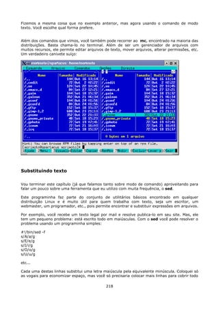 Fizemos a mesma coisa que no exemplo anterior, mas agora usando o comando de modo
texto. Você escolhe qual forma prefere.


Além dos comandos que vimos, você também pode recorrer ao mc, encontrado na maioria das
distribuições. Basta chama-lo no terminal. Além de ser um gerenciador de arquivos com
muitos recursos, ele permite editar arquivos de texto, mover arquivos, alterar permissões, etc.
Um verdadeiro canivete suíço:




Substituindo texto

Vou terminar este capítulo (já que falamos tanto sobre modo de comando) aproveitando para
falar um pouco sobre uma ferramenta que eu utilizo com muita frequência, o sed.

Este programinha faz parte do conjunto de utilitários básicos encontrado em qualquer
distribuição Linux e é muito útil para quem trabalha com texto, seja um escritor, um
webmaster, um programador, etc., pois permite encontrar e substituir expressões em arquivos.

Por exemplo, você recebe um texto legal por mail e resolve publica-lo em seu site. Mas, ele
tem um pequeno problema: está escrito todo em maiúsculas. Com o sed você pode resolver o
problema usando um programinha simples:

#!/bin/sed -f
s/A/a/g
s/E/e/g
s/I/i/g
s/O/o/g
s/U/u/g

etc...

Cada uma destas linhas substitui uma letra maiúscula pela equivalente minúscula. Coloquei só
as vogais para economizar espaço, mas você só precisaria colocar mais linhas para cobrir todo

                                             218
 