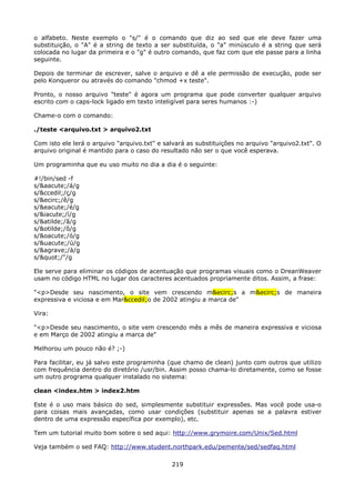 o alfabeto. Neste exemplo o "s/" é o comando que diz ao sed que ele deve fazer uma
substituição, o "A" é a string de texto a ser substituída, o "a" minúsculo é a string que será
colocada no lugar da primeira e o "g" é outro comando, que faz com que ele passe para a linha
seguinte.

Depois de terminar de escrever, salve o arquivo e dê a ele permissão de execução, pode ser
pelo Konqueror ou através do comando "chmod +x teste".

Pronto, o nosso arquivo "teste" é agora um programa que pode converter qualquer arquivo
escrito com o caps-lock ligado em texto inteligível para seres humanos :-)

Chame-o com o comando:

./teste <arquivo.txt > arquivo2.txt

Com isto ele lerá o arquivo "arquivo.txt" e salvará as substituições no arquivo "arquivo2.txt". O
arquivo original é mantido para o caso do resultado não ser o que você esperava.

Um programinha que eu uso muito no dia a dia é o seguinte:

#!/bin/sed -f
s/&aacute;/á/g
s/&ccedil;/ç/g
s/&ecirc;/ê/g
s/&eacute;/é/g
s/&iacute;/í/g
s/&atilde;/ã/g
s/&otilde;/õ/g
s/&oacute;/ó/g
s/&uacute;/ú/g
s/&agrave;/à/g
s/"/"/g

Ele serve para eliminar os códigos de acentuação que programas visuais como o DreanWeaver
usam no código HTML no lugar dos caracteres acentuados propriamente ditos. Assim, a frase:

"<p>Desde seu nascimento, o site vem crescendo m&ecirc;s a m&ecirc;s de maneira
expressiva e viciosa e em Mar&ccedil;o de 2002 atingiu a marca de"

Vira:

"<p>Desde seu nascimento, o site vem crescendo mês a mês de maneira expressiva e viciosa
e em Março de 2002 atingiu a marca de"

Melhorou um pouco não é? ;-)

Para facilitar, eu já salvo este programinha (que chamo de clean) junto com outros que utilizo
com frequência dentro do diretório /usr/bin. Assim posso chama-lo diretamente, como se fosse
um outro programa qualquer instalado no sistema:

clean <index.htm > index2.htm

Este é o uso mais básico do sed, simplesmente substituir expressões. Mas você pode usa-o
para coisas mais avançadas, como usar condições (substituir apenas se a palavra estiver
dentro de uma expressão específica por exemplo), etc.

Tem um tutorial muito bom sobre o sed aqui: http://www.grymoire.com/Unix/Sed.html

Veja também o sed FAQ: http://www.student.northpark.edu/pemente/sed/sedfaq.html

                                              219
 