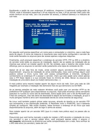 Escolhendo a opção de usar endereços IP estáticos, chegamos à tradicional configuração do
TCP/IP, onde é necessário especificar o IP da máquina na rede, o IP do servidor DNS (caso não
exista nenhum na sua rede, use o do provedor de acesso), o default Gateway e a máscara de
sub-rede.




Em seguida você precisa especificar um nome para o computador e o domínio, caso a rede faça
parte de algum. O nome da máquina é importante caso você tenha configurado o servidor de
onde serão baixados os arquivos para dar acesso apenas a algumas máquinas.

Finalmente, você precisará especificar o endereço do servidor HTTP, FTP ou NFS e o diretório
do servidor onde estão os arquivos de instalação. Apartir daí as opções da instalação são as
mesmas que seriam ao instalar apartir do CD. Na verdade, para o sistema não existe muita
diferença, pois os arquivos no servidor serão justamente uma cópia do conteúdo do CD.

Apesar de já ser algo fora de moda, ainda existem alguns servidores FTP públicos que
disponibilizam arquivos de instalação de várias distribuições. Caso você conheça algum você
poderia colocar o micro numa rede com acesso compartilhado à Internet, configurar
corretamente os endereços IP e acessar o servidor. Claro que esta opção seria viável apenas
caso o FTP fosse rápido e a sua conexão fosse no mínimo de 256k. Baixar os arquivos de
instalação de uma distro atual via modem demoraria dias :-)

O mais prático seria mesmo instalar apartir de algum micro da rede. Com uma rede de 100
megabits por exemplo a instalação não demorará mais do que demoraria via CD-ROM.

Se as demais estações da rede rodarem Windows você pode usar um servidor HTTP ou de
preferência FTP qualquer para disponibilizar os arquivos. Você pode encontrar vários servidores
gratuítos no Tucows ou outro site de downloads. Outra opção seria usar o IIS da Microsoft que
é fácil de configurar, mas não deixe de desinstalá-lo depois de terminada a instalação, já que é
muito perigoso mantê-lo ativo sem necessidade devido às varias brechas de segurança.

No Linux você também poderá utilizar estes recursos, através do Apache ou do servidor FTP
que acompanha a sua distribuição preferida. O Mandrake inclui o ProftFTPD, que é bastante
simples de configurar. Não existe mistério, basta fornecer o endereço IP do micro que está
disponibilizando os arquivos, além de login e senha de acesso.

Para instalar apartir de um servidor NFS (que é o modo mais prático aqui) os passos são os
seguintes:

Presumindo que você tenha marcado a opção de instalar o NFS durante a instalação do Linux
(no servidor) e que o serviço esteja ativo, você precisará apenas editar o arquivo /
etc/exports, adicionando os diretórios que serão compartilhados com a rede. Para verificar se
o NFS está ativo (no servidor), basta dar um:


                                              22
 