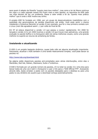 para quem é adepto da filosofia "quanto mais leve melhor", mas como a lei de Moore continua
em vigor e a cada upgrade nossos PCs ficam mais e mais rápidos, os requisitos do KDE cada
vez mais deixam de ser um problema. Passa a valer então a lei do "quanto mais prático
melhor" que é onde o KDE mostra seu brilho.

O projeto KDE foi fundado em 1996, por um grupo de desenvolvedores insatisfeitos com a
qualidade dos gerenciadores de janelas disponíveis até então. Você pode sentir o drama
instalando o Conectiva Marombi (a versão 2) por exemplo, que foi o meu primeiro contato com
o Linux (nem tão agradável assim ;-) por volta do final de 96.

Em 97 já estava disponível a versão 1.0 que passou a evoluir rapidamente. Em 2000 foi
lançada a versão 2.0 e em 2002 tivemos a versão 3.0 que trouxe mais aplicativos, uma grande
evolução no pacote Koffice e no Konqueror além de várias melhorias visuais, como uma grande
melhora no suporte ao recurso de antialising de fontes.



Instalando e atualizando

O KDE é um projeto bastante dinâmico, quase todo mês sai alguma atualização importante.
Felizmente, atualizar o KDE também é uma tarefa relativamente simples; você pode baixar os
pacotes no:

http://www.kde.org/download.html

Na página estão disponíveis pacotes pré-compilados para várias distribuições, entre elas o
Mandrake, Red Hat, Debian, Slackware, SuSe e Turbolinux.

O KDE é formado por um grande número de pacotes, 23 no total na versão 3.0. Uma dica para
baixar todos de uma vez é abrir o Konqueror e usar o link para o "KDE Official FTP". Acessando
através dele, basta arrastar a pasta com os pacotes desejados para o desktop ou para uma
pasta no seu diretório de usuário que o download começa automaticamente.




                                             221
 