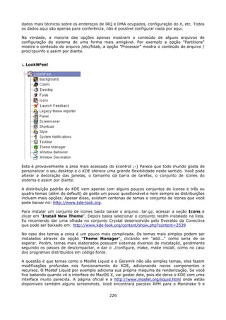 dados mais técnicos sobre os endereços de IRQ e DMA ocupados, configuração do X, etc. Todos
os dados aqui são apenas para conferência, não é possível configurar nada por aqui.

Na verdade, a maioria das opções apenas mostram o conteúdo de alguns arquivos de
configuração do sistema de uma forma mais amigável. Por exemplo a opção "Partitions"
mostra o conteúdo do arquivo /etc/fstab, a opção "Processor" mostra o conteúdo do arquivo /
proc/cpuinfo e assim por diante.


:. LookNFeel




Esta é provavelmente a área mais acessada do kcontrol ;-) Parece que todo mundo gosta de
personalizar o seu desktop e o KDE oferece uma grande flexibilidade neste sentido. Você pode
alterar a decoração das janelas, o tamanho da barra de tarefas, o conjunto de ícones do
sistema e assim por diante.

A distribuição padrão do KDE vem apenas com alguns poucos conjuntos de ícones e três ou
quatro temas (além do default) de gosto um pouco questionável e nem sempre as distribuições
incluem mais opções. Apesar disso, existem centenas de temas e conjunto de ícones que você
pode baixar no: http://www.kde-look.org.

Para instalar um conjunto de ícones basta baixar o arquivo .tar.gz, acessar a seção Icons e
clicar em "Install New Theme". Depois basta selecionar o conjunto recém instalado na lista.
Eu recomendo dar uma olhada no conjunto Crystal desenvolvido pelo Everaldo da Conectiva
que pode ser baixado em: http://www.kde-look.org/content/show.php?content=2539

No caso dos temas a coisa é um pouco mais complicada. Os temas mais simples podem ser
instalados através da opção "Theme Manager", clicando em "add..." como seria de se
esperar. Porém, temas mais elaborados possuem sistemas diversos de instalação, geralmente
seguindo os passos de descompactar, e dar o ./configure, make, make install, como no caso
dos programas distribuídos em código fonte.

A questão é que temas como o Mosfet Liquid e o Geramik não são simples temas, eles fazem
modificações profundas nos funcionamento do KDE, adicionando novos componentes e
recursos. O Mostef Liquid por exemplo adiciona sua própria máquina de renderização. Se você
fica babando quando vê a interface do MacOS X, vai gostar dele, pois ele deixa o KDE com uma
interface muito parecida. A página oficial é a http://www.mosfet.org/liquid.html onde estão
disponíveis também alguns screenshots. Você encontrará pacotes RPM para o Mandrake 9 e


                                            226
 