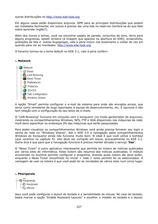 outras distribuições no http://www.kde-look.org

Em alguns casos estão disponíveis arquivos .RPM para as principais distribuições que podem
ser instalados facilmente, em outros é preciso dar uma lida no read-me (lembra-se do que falei
sobre aprender Inglês?).

Além dos ícones e temas, você vai encontrar papéis de parede, conjuntos de sons, skins para
alguns programas, splash screens (a imagem que aparece na abertura do KDE), screenshots,
proteções de tela e outras bugigangas, vale à pena incluir nos bookmarks e visitar de vez em
quando para ver as novidades: http://www.kde-look.org

O Keramic tornou-se o tema default no KDE 3.1, vale à pena conferir.


:. Network




A opção "Email" permite configurar o e-mail de sistema para onde são enviados avisos, que
serve como remetente de bugs reportados à equipe de desenvolvimento, etc. É opcional e não
tem relação com a configuração do seu leitor de e-mails.

O "LAN Browsing" funciona em conjunto com o konqueror (no modo gerenciador de arquivos),
mostrando os compartilhamentos Windows, NFS, FTP e Web disponíveis nas máquinas da rede.
Você deve especificar os endereços IPs das máquinas que serão pesquisadas.

Para poder visualizar os compartilhamentos Windows você ainda precisa fornecer seu login e
senha de rede no "Windows Shares". Até o KDE 3.0 a navegação pelos compartilhamentos
Windows do Konqueror ainda não funciona muito bem. O ideal é que você utilize o komba2
(que veremos no capítulo 4). Isto deve ser corrigido em breve, provavelmente no KDE 3.1.
Outra dica é que para que a navegação funcione é preciso manter ativado o serviço "lisa".

O "News Ticker" é outro aplicativo interessante que permite ler tickers de notícias publicados
por vários sites de informática. Estes tickers são resumos das notícias publicadas. O módulo
encontrado no kcontrol permite configurar o programa, dizendo quais tickers ele deve exibir,
enquanto o News Ticker encontrado no iniciar > rede > news permite ler os selecionados. A
vantagem de usar os tickers é que você pode ler as novidades de vários sites num único lugar.



:. Pheriperals




Aqui você pode configurar o layout do teclado e a sensibilidade do mouse. No caso do teclado,
basta marcar a opção "Enable Keyboard Layouts" e escolher o modelo do teclado e o layout.


                                             227
 
