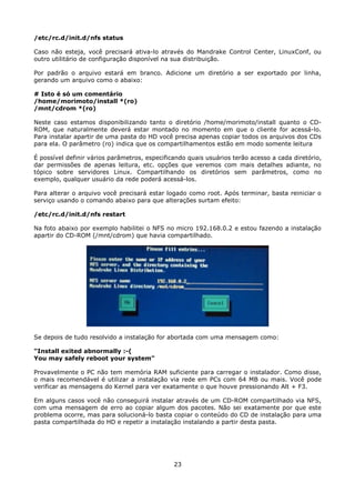 /etc/rc.d/init.d/nfs status

Caso não esteja, você precisará ativa-lo através do Mandrake Control Center, LinuxConf, ou
outro utilitário de configuração disponível na sua distribuição.

Por padrão o arquivo estará em branco. Adicione um diretório a ser exportado por linha,
gerando um arquivo como o abaixo:

# Isto é só um comentário
/home/morimoto/install *(ro)
/mnt/cdrom *(ro)

Neste caso estamos disponibilizando tanto o diretório /home/morimoto/install quanto o CD-
ROM, que naturalmente deverá estar montado no momento em que o cliente for acessá-lo.
Para instalar apartir de uma pasta do HD você precisa apenas copiar todos os arquivos dos CDs
para ela. O parâmetro (ro) indica que os compartilhamentos estão em modo somente leitura

É possível definir vários parâmetros, especificando quais usuários terão acesso a cada diretório,
dar permissões de apenas leitura, etc. opções que veremos com mais detalhes adiante, no
tópico sobre servidores Linux. Compartilhando os diretórios sem parâmetros, como no
exemplo, qualquer usuário da rede poderá acessá-los.

Para alterar o arquivo você precisará estar logado como root. Após terminar, basta reiniciar o
serviço usando o comando abaixo para que alterações surtam efeito:

/etc/rc.d/init.d/nfs restart

Na foto abaixo por exemplo habilitei o NFS no micro 192.168.0.2 e estou fazendo a instalação
apartir do CD-ROM (/mnt/cdrom) que havia compartilhado.




Se depois de tudo resolvido a instalação for abortada com uma mensagem como:

"Install exited abnormally :-(
You may safely reboot your system"

Provavelmente o PC não tem memória RAM suficiente para carregar o instalador. Como disse,
o mais recomendável é utilizar a instalação via rede em PCs com 64 MB ou mais. Você pode
verificar as mensagens do Kernel para ver exatamente o que houve pressionando Alt + F3.

Em alguns casos você não conseguirá instalar através de um CD-ROM compartilhado via NFS,
com uma mensagem de erro ao copiar algum dos pacotes. Não sei exatamente por que este
problema ocorre, mas para solucioná-lo basta copiar o conteúdo do CD de instalação para uma
pasta compartilhada do HD e repetir a instalação instalando a partir desta pasta.




                                               23
 
